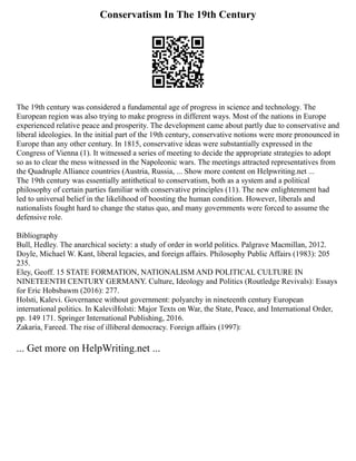 Conservatism In The 19th Century
The 19th century was considered a fundamental age of progress in science and technology. The
European region was also trying to make progress in different ways. Most of the nations in Europe
experienced relative peace and prosperity. The development came about partly due to conservative and
liberal ideologies. In the initial part of the 19th century, conservative notions were more pronounced in
Europe than any other century. In 1815, conservative ideas were substantially expressed in the
Congress of Vienna (1). It witnessed a series of meeting to decide the appropriate strategies to adopt
so as to clear the mess witnessed in the Napoleonic wars. The meetings attracted representatives from
the Quadruple Alliance countries (Austria, Russia, ... Show more content on Helpwriting.net ...
The 19th century was essentially antithetical to conservatism, both as a system and a political
philosophy of certain parties familiar with conservative principles (11). The new enlightenment had
led to universal belief in the likelihood of boosting the human condition. However, liberals and
nationalists fought hard to change the status quo, and many governments were forced to assume the
defensive role.
Bibliography
Bull, Hedley. The anarchical society: a study of order in world politics. Palgrave Macmillan, 2012.
Doyle, Michael W. Kant, liberal legacies, and foreign affairs. Philosophy Public Affairs (1983): 205
235.
Eley, Geoff. 15 STATE FORMATION, NATIONALISM AND POLITICAL CULTURE IN
NINETEENTH CENTURY GERMANY. Culture, Ideology and Politics (Routledge Revivals): Essays
for Eric Hobsbawm (2016): 277.
Holsti, Kalevi. Governance without government: polyarchy in nineteenth century European
international politics. In KaleviHolsti: Major Texts on War, the State, Peace, and International Order,
pp. 149 171. Springer International Publishing, 2016.
Zakaria, Fareed. The rise of illiberal democracy. Foreign affairs (1997):
... Get more on HelpWriting.net ...
 