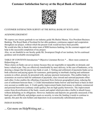 Customer Satisfaction Survey at the Royal Bank of Scotland
CUSTOMER SATISFACTION SURVEY AT THE ROYAL BANK OF SCOTLAND |
ACKNOWLEDGEMENT
We express our sincere gratitude to our industry guide Ms.Shalini Menon, Vice President Business
Banking, The Royal Bank of Scotland for her able guidance, continuous support and cooperation
throughout our project, without which the present work would not have been possible.
We would also like to thank the entire team of RBS business banking, for the constant support and
help in the successful completion of my project.
Also, we are thankful to our faculty guide Mr. Swarnpreet Singh of our institute, for his continued
guidance and invaluable encouragement.
TABLE OF CONTENTS Introduction * Objective Literature Review * ... Show more content on
Helpwriting.net ...
These claims on banks can act as money because they are negotiable or repayable on demand, and
hence valued at par. They are effectively transferable by mere delivery, in the case of banknotes, or by
drawing a cheque that the payee may bank or cash. 2. Netting and settlement of payments banks act as
both collection and paying agents for customers, participating in interbank clearing and settlement
systems to collect, present, be presented with, and pay payment instruments. This enables banks to
economies on reserves held for settlement of payments, since inward and outward payments offset
each other. It also enables the offsetting of payment flows between geographical areas, reducing the
cost of settlement between them. 3. Credit intermediation banks borrow and lend back to back on their
own account as middle men. 4. Credit quality improvement banks lend money to ordinary commercial
and personal borrowers (ordinary credit quality), but are high quality borrowers. The improvement
comes from diversification of the bank s assets and capital which provides a buffer to absorb losses
without defaulting on its obligations. However, banknotes and deposits are generally unsecured; if the
bank gets into difficulty and pledges assets as security, to raise the funding it needs to continue to
operate, this puts the note holders and depositors in an economically subordinated position.
INDIAN BANKING
... Get more on HelpWriting.net ...
 