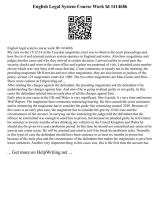 English Legal System Course Work Id 1414686
English legal system course work ID 1414686
My visit on the 15/12/14 at the Croydon magistrate court was to observe the court proceedings and
how the civil and criminal justices system operates in England and wales. Also how magistrates and
judges decides cases and why they arrived at certain decision. I arrived earlier in court pass the
security checks and went in the court office and explain my purposed of visit. I attended court number
eleven which was very busy with cases that day. Court commence at exactly ten in the morning, the
presiding magistrate Mr Knowles and two other magistrates, they are also known as justices of the
peace, section 121 magistrates court Act 1980. The two other magistrates are Miss Gostic and Miss ...
Show more content on Helpwriting.net ...
After reading the charges against the defendant, the presiding magistrates ask the defendant if he
understanding the charges against him. And also if he is going to plead guilty or not guilty. In this
cases the defendant entered into an early plea of all the charges against him.
Early plea in any cases in the UK and Wales is very significant. One it quick, it s save time and money
Wolf Report. The magistrate then commence sentencing hearing. He first consult the court assistance
and in sentencing the magistrate has to consider the guide line sentencing council 2010. Because of
this cases is an early plea case, the magistrate has to consider the gravity of the case and the
circumstances of the accuser. In carrying out the sentencing the judge told the defendant that the
offence he committed was enough to send him to prison, but because he pleaded guilty he will reduce
his sentence to twenty months of not drinking any vehicles in the United Kingdom and Wales he
should also be given two years probation period. In this time he should not committed any crime or be
seen in any crime scene. He will be arrested and send to jail if he break his probation rules. Normally
in this types of case the defendant should have been sentence to at least six months in prison but
because of the early plea and the circumstance of the defendant that makes the magistrates to give him
lesser sentences. Another very important thing in this cases was, this is the first time the accuser has
... Get more on HelpWriting.net ...
 