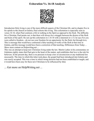 Exhoration Vs. 16-18 Analysis
Introduction Holy living is one of the more difficult aspects of the Christian life, and in chapter five in
his epistle to the church in Galatia, Paul exhorts this living. This exhortation is especially seen in
verses 16 18, when Paul contrasts a life in walking in the Spirit as opposed to the flesh. The difficulty
for a Christian, Paul points out, is that there will always be a struggle between the desires of the flesh
and fruits of the spirit. He sets up this exhortation in v.16 18 with a statement in v.13, he says For you
were called to freedom....do not use your freedom for an opportunity for the flesh, but through love.
This is message that would have contrasted a false teaching of works of the flesh at that time in
Galatia, and this message would have been a correction of that teaching. Differences from Today ...
Show more content on Helpwriting.net ...
This was an attempt to keep new Christians living under the law. Martin Luther in his commentary on
Galatians rightly states that Paul gets to the heart of the matter, and establishes that love is the rule for
believers. In the present day, there is no pressure to keep a law of circumcision or any traditional law
necessarily. The time in which this letter took place, the gospel had been introduced into Galatia and
was newly accepted. This was a time in which strong doctrine had not been established or taught, and
it would have been easy for these new Christians to be influenced by false
... Get more on HelpWriting.net ...
 