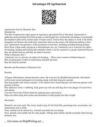 Advantages Of Agritourism
Agritourism Activity Domestic Zoo
Introduction
The idea of agritourism urges guests to experience agricultural life at first hand. Agritourism is
gathering strong backing from little groups as rural people have realised the advantages of sustainable
development achieved by similar types of nature travel. Visitors have the chance to work in the fields
alongside real farmers and wade knee somewhere down in the ocean with fisherman pulling in their
nets. Agritourism incorporates a wide assortment of activities, including including buying produce
direct from a farm stand, staying on a farm,domestic zoo, etc. A domestic zoo is a private zoo (place
for keeping, feeding and looking after animals) which is run by a person or a group of persons because
they are animal fanciers and they are fond of animals.
What is Domestic Zoo ?
A domestic zoo is a private zoo (place for keeping, ... Show more content on Helpwriting.net ...
Hire a maintenance worker to mend fences and pick up trash.
Buy the food for animals.
Benefits and Drawbacks of Domestic Zoo
Benefits
To begin with,domestc animals decrease stress. By overview by Mindlab International, individuals
will be more casual subsequent to investing energy with their domestic animals.
Pets help people with serious sickness. A few doctors have found that pets can motivate patients with
genuine sickness .
Pets influence owner s wellbeing. Kids grown up with cats and dogs have less danger of sensitivities
and asthma.
Cats also lower risk of heart attack by reducing stress and anxiety.
Dogs can either bring down pulse and cholesterol or help people lose their weight.
Drawbacks
Domestic zoo costs cash. The owner needs to pay for the food bills, grooming costs, accessories, zoo
maintenance and so forth.
Then, animals can be destructive. Animals can attack the zoo keeper.
Next, animals carry health risk for some people. Allergy prone family should reconsider about having
domestic zoo.
... Get more on HelpWriting.net ...
 