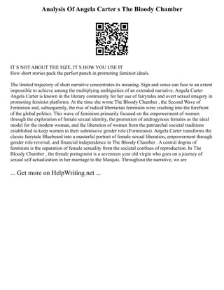 Analysis Of Angela Carter s The Bloody Chamber
IT S NOT ABOUT THE SIZE, IT S HOW YOU USE IT
How short stories pack the perfect punch in promoting feminist ideals.
The limited trajectory of short narrative concentrates its meaning. Sign and sense can fuse to an extent
impossible to achieve among the multiplying ambiguities of an extended narrative. Angela Carter
Angela Carter is known in the literary community for her use of fairytales and overt sexual imagery in
promoting feminist platforms. At the time she wrote The Bloody Chamber , the Second Wave of
Feminism and, subsequently, the rise of radical libertarian feminism were crashing into the forefront
of the global politics. This wave of feminism primarily focused on the empowerment of women
through the exploration of female sexual identity, the promotion of androgynous females as the ideal
model for the modern woman, and the liberation of women from the patriarchal societal traditions
established to keep women in their submissive gender role (Formizano). Angela Carter transforms the
classic fairytale Bluebeard into a masterful portrait of female sexual liberation, empowerment through
gender role reversal, and financial independence in The Bloody Chamber . A central dogma of
feminism is the separation of female sexuality from the societal confines of reproduction. In The
Bloody Chamber , the female protagonist is a seventeen year old virgin who goes on a journey of
sexual self actualization in her marriage to the Marquis. Throughout the narrative, we are
... Get more on HelpWriting.net ...
 
