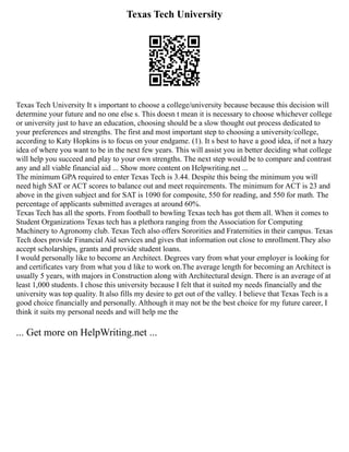 Texas Tech University
Texas Tech University It s important to choose a college/university because because this decision will
determine your future and no one else s. This doesn t mean it is necessary to choose whichever college
or university just to have an education, choosing should be a slow thought out process dedicated to
your preferences and strengths. The first and most important step to choosing a university/college,
according to Katy Hopkins is to focus on your endgame. (1). It s best to have a good idea, if not a hazy
idea of where you want to be in the next few years. This will assist you in better deciding what college
will help you succeed and play to your own strengths. The next step would be to compare and contrast
any and all viable financial aid ... Show more content on Helpwriting.net ...
The minimum GPA required to enter Texas Tech is 3.44. Despite this being the minimum you will
need high SAT or ACT scores to balance out and meet requirements. The minimum for ACT is 23 and
above in the given subject and for SAT is 1090 for composite, 550 for reading, and 550 for math. The
percentage of applicants submitted averages at around 60%.
Texas Tech has all the sports. From football to bowling Texas tech has got them all. When it comes to
Student Organizations Texas tech has a plethora ranging from the Association for Computing
Machinery to Agronomy club. Texas Tech also offers Sororities and Fraternities in their campus. Texas
Tech does provide Financial Aid services and gives that information out close to enrollment.They also
accept scholarships, grants and provide student loans.
I would personally like to become an Architect. Degrees vary from what your employer is looking for
and certificates vary from what you d like to work on.The average length for becoming an Architect is
usually 5 years, with majors in Construction along with Architectural design. There is an average of at
least 1,000 students. I chose this university because I felt that it suited my needs financially and the
university was top quality. It also fills my desire to get out of the valley. I believe that Texas Tech is a
good choice financially and personally. Although it may not be the best choice for my future career, I
think it suits my personal needs and will help me the
... Get more on HelpWriting.net ...
 