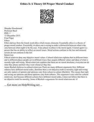 Ethics Is A Theory Of Proper Moral Conduct
Shaudee Houshmand
Professor Basil
PHIL 1
13 December 2015
Final Paper
Ethics
Ethics derives from the Greek word ethos which means character. Essentially ethics is a theory of
proper moral conduct. Essentially, in ethics one is trying to make a distinction between what is the
case between what ought to be the case. A key player in ethics is the moral agent. A moral agent is a
person that has an ability to reflect on moral issues. Moral actions conform to the law and immoral
actions do not conform to the law.
Relativism
Ethical relativist deny any objective moral values. Cultural relativism explains that in different times
and in different places people act in different ways; they acquire different values and ideas of what is
morally right and wrong. Moral relativism explains that there are no moral absolutes; everyone can do
what they please and how they want whenever they like.
James Rachels believes in cultural relativism.There are many different arguments first, Different
cultures have different moral codes, therefore there is no objective truth in morality, right and wrong
are only matters of opinion and opinions vary from culture to culture (Rachels). This means that right
and wrong are opinions and those opinions vary from cultures. This argument is not valid for cultural
relativism. Just because different cultures have different moral codes, it does not follow that there is
no objective truth for morality. Some of Rachels s arguments for moral relativism are: if
... Get more on HelpWriting.net ...
 