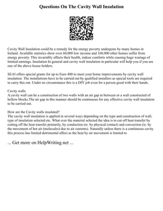 Questions On The Cavity Wall Insulation
Cavity Wall Insulation could be a remedy for the energy poverty undergone by many homes in
Ireland. Available statistics show over 60,000 low income and 160,000 other homes suffer from
energy poverty. This invariably affects their health, indoor comforts while causing huge wastage of
limited earnings. Insulation In general and cavity wall insulation in particular will help you if you are
one of the above house holders.
SEAI offers special grants for up to Euro 400 to meet your home improvements by cavity wall
insulation. The installations have to be carried out by qualified installers as special tools are required
to carry this out. Under no circumstance this is a DIY job even for a person good with their hands.
Cavity walls
A cavity wall can be a construction of two walls with an air gap in between or a wall constructed of
hollow blocks.The air gap in this manner should be continuous for any effective cavity wall insulation
to be carried out.
How are the Cavity walls insulated?
The cavity wall insulation is applied in several ways depending on the type and construction of wall,
type of insulation selected etc. What ever the material selected the idea is to cut off heat transfer by
cutting off the heat transfer primarily, by conduction (ie. by physical contact) and convection (ie. by
the movement of hot air (molecules) due to air currents). Naturally unless there is a continuous cavity
this process has limited detrimental affect as the heat by air movement is limited to
... Get more on HelpWriting.net ...
 