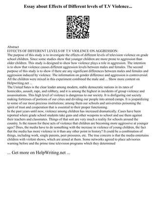 Essay about Effects of Different levels of T.V Violence...
Abstract
EFFECTS OF DIFFERENT LEVELS OF T.V VIOLENCE ON AGGRESSION:
The purpose of this study is to investigate the effects of different levels of television violence on grade
school children. Since some studies show that younger children are more prone to aggression than
older children. This study is designed to show how violence plays a role in aggression. The intention
is to show that violence causes different aggression levels between males and females. The second
purpose of this study is to show if there are any significant differences between males and females and
aggression induced by violence. The information on gender difference and aggression is controversial.
All the children were mixed in this experiment combined the male and ... Show more content on
Helpwriting.net ...
The United Sates is the clear leader among modern, stable democratic nations in its rates of
homicides, assault, rape, and robbery, and it is among the highest in incidents of group violence and
assassinations. This high level of violence is dangerous to our society. It is disfiguring out society
making fortresses of portions of our cities and dividing our people into armed camps. It is jeopardizing
to some of our most precious institutions; among them our schools and universities poisoning the
spirit of trust and cooperation that is essential to their proper functioning.
In the past years until now, violence among children has increased dramatically. Cases have been
reported where grade school students take guns and other weapons to school and use them against
their teachers and classmates. Things of that sort are very much a reality for schools around the
country. Is the reason for these acts of violence that children are becoming more aggressive at younger
ages? Does, the media have to do something with the increase in violence of young children, the fact
that the media has more violence in it than any other point in history? It could be a combination of
things, including work, single parents, peer pressures, etc. The true concern is that the media entertains
children with violent shows, which are aimed at them. Some networks agreed to place advisories
warning before and the prime time television programs which they determined
... Get more on HelpWriting.net ...
 