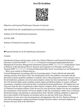 Ica Gh Syslabus
Objectives and Expected Performance Outcome of each part
THE INSTITUTE OF CHARTERED ACCOUNTANTS (GHANA)
Syllabus for ICAG Qualifying Examinations
ACCRA 2009
Institute of Chartered Accountants, Ghana
1
Proposed Sylabus for ICAG Qualifying Examinations
Contents
Introduction Features and Inovations of the New Scheme Objectives and Expected Performance
Outcomes of Each Part PART 1 1.1 1.2 1.3 1.4 Financial Accounting Fundermentals Business
Management Economics Management Information Systems PART 2 2.1 2.2 2.3 2.4 Quantitative Tools
in Business Audit and Internal Review Business and Corporate Law Principles and Practice of
Taxation PART 3 3.1 3.2 3.3 3.4 Financial Reporting Public Sector Accounting Cost and Management
... Show more content on Helpwriting.net ...
Current] Management Accounting and Cost Accounting papers. Clearly defined and achievable
learning outcomes from Part to Part. This should partly resolve the problems associated with the
placement of partly qualified candidates in industry and on other programmes. A more rational, easy to
fit and implement, graduate conversion and exemption scheme has been incorporated. It is hoped that
this will motivate higher grade candidate entrants degree and diploma holders to acquire sufficient
accountancy competence and speed up their eventual professional qualification. All students have ten
(10) years from the date of registration within which to complete all the examinations of the Institute
of Chartered Accountants (Ghana). After the ten (10) years period any student who has not completed
the examinations of the Institute will not be eligible to take the examinations. Better focus on business
[financial] strategy and reporting or communication skills, thereby enabling candidates to appreciate
the overall realities of the business environment and to use advisory skills more effectively.
Introduction of some more relevant programmes and appropriate titles the New Business Strategy is
more about management, making accountants strategic decisions makers. Increased emphasis on
business advisory skills at the final Part 4.
2
 
