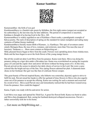 Kumar Sambhav
Kumarsambhav :the birth of war god
Kumārasambhava is a Sanskrit epic poem by Kālidāsa; the first eight cantos (sargas) are accepted as
his authorship [1], the last nine may be later additions. The period of composition is uncertain,
Kalidasa is thought of as having lived in the 5th c. AD.
Kumarsambhava is widely regarded as one of Kalidasa s finest works, a paradigmatic example of
Kāvya poetry. The style of description of spring set the standard for nature metaphors pervading many
centuries of Indian literary tradition[
Kumārasambhava literally means Birth of Kumara , i.e. Kartikeya. This epic of seventeen cantos
entails Shringara Rasa, the rasa of love, romance, and eroticism, more than Vira rasa (the rasa of
heroism). Tarakasur, a ... Show more content on Helpwriting.net ...
Mild, pleasant breeze began to blow from the south. Flowers were sprinkling down from Ashoka trees.
Birds and the bees began to savor the fresh flower of the young mango leaves.
But all this would not deter Lord Shiva from his penance. Kama went there. Shiva was doing his
penance sitting on a tiger skin under a Devadaru tree. Kama was overwhelmed on seeing the exquisite
grace of Lord and the cupid s bow and arrow fell down without his being aware of it. At this time,
Parvati arrived on the scence to attend to her daily chores of service to the Lord. She wore a saree
colored like the bright red rays of the Sun. Nice spring flowers adorned her plait. A diamond chain
shone on her forehead. Her gait was like that of a delicate flower creeper.
This great beauty of Parvati inspired Kama, who hitherto was somewhat, dejected, again to strive to
fulfil his task. Parvati raised her hands to offer her garland of lotus flowers to Shiva who also eagerly
came out of his penance to accept the offering. Kama was waiting for such a moment and exercised
his sword of love . Shiva eyed Parvati once and immediately realised that he had been weaned away.
From his penance. How could this happen?
Kama, Cupid, was ready with his and arrow for action.
Lord Shiva was angry and opened his Third Eye. A great fire flowed forth. Kama was burnt to ashes
and Shiva then disappeared. Rati, seeing her husband destroyed collapsed unconscious. Parvati s
father sorrowfully took her to his home.
... Get more on HelpWriting.net ...
 