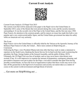 Current Event Analysis
Current Events Analysis: US Papal Visit 2015
The current event that will be analyzed in this paper is the Papal visit to the United States in
September 2015, some of the threats that were present during this event, and the security measures
surrounding it. It was the seventh visit of the Pope to the United States, and the first one since 1984.
Pope Francis, his attention to the common people, and his stances on issues has made him both a very
popular and a very controversial public figure, and the United States government has taken his safety
while on American soil very seriously.
The Event
Pope Francis visit to the United States is officially titled by the Vatican as the Apostolic Journey of his
Holiness Pope Francis to Cuba, the United ... Show more content on Helpwriting.net ...
Conclusion
Following the Pope s visit, President Obama took time after that busy week to make a statement to
reporters on the South Lawn, thanking the Secret Service for its hard work that week in protecting the
president, the Pope, foreign leaders at the General Assembly, and the public (Fabian, 2015).
Ultimately, the US Papal Visit was free of incident, and we may never know what threats were
averted, if any. It is still impressive to examine the amount of preparation, contingency planning, and
preventative measures were put in place for the Pope s visit and to consider that apart from having
possibly averted threats, we have the level of organization in place that these events may never even
take off the ground due to the high level of awareness and security our nation takes as a matter of
course in the current world environment and high threat of terrorist
... Get more on HelpWriting.net ...
 