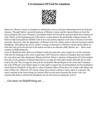 Covetousness Of God In Amadeus
Moreover, Mozart s music in Amadeus is attributed to survey intricate relationship between God and
humans. Through Salieri s powerful jealousy of Mozart s music and his intense blame on God, the
movie proposes the issue of human s incomplete belief in God and the question about the existence of
God. Salieri, in the beginning part of the movie, is presented as the profoundly religious human. He
believes that God grants his faithful wish to be a successful composer so he tries to devote to his God
earnestly. However, after the appearance of Mozart in his life, Salieri starts to distrust God and commit
blasphemy. Throughout the movie, Salieri s strong covetousness of Mozart s talent and his blame on
God who only gives his gift not to his honest son but to an obscene child, Mozart, are ... Show more
content on Helpwriting.net ...
Larry D. Bouchard states that even if Salieri could not create the voice of god, he was the musician
with ears for listening to the voice of god truly. (207) However, Salieri in Amadeus does not realize
his own talent and only abominates Mozart and God. Salieri s emotion of detestation for God resulted
from the severe jealousy of Mozart leads him to revenge for God and to break officially his tie with
God in the end. The revenge for God and his incarnation Mozart begins in the scene that Constanze
the wife of Mozart visits Salieri again in a late night to request his recommendation for her husband to
teach Princess Elizabeth. In the movie, when Constanze takes off her dress for a trade with Salieri, the
tune of Mass in C Minor K. 427, Kyrie whose lyrics mean Lord have mercy upon us is played. The
music inserted in the scene brings an ironical effect on the movie because the scene is the very
moment that Salieri commits his blasphemy for the first time by raping the wife of
... Get more on HelpWriting.net ...
 