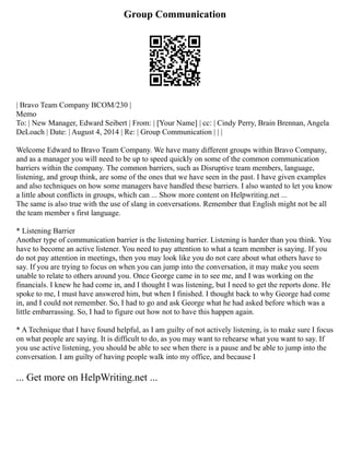 Group Communication
| Bravo Team Company BCOM/230 |
Memo
To: | New Manager, Edward Seibert | From: | [Your Name] | cc: | Cindy Perry, Brain Brennan, Angela
DeLoach | Date: | August 4, 2014 | Re: | Group Communication | | |
Welcome Edward to Bravo Team Company. We have many different groups within Bravo Company,
and as a manager you will need to be up to speed quickly on some of the common communication
barriers within the company. The common barriers, such as Disruptive team members, language,
listening, and group think, are some of the ones that we have seen in the past. I have given examples
and also techniques on how some managers have handled these barriers. I also wanted to let you know
a little about conflicts in groups, which can ... Show more content on Helpwriting.net ...
The same is also true with the use of slang in conversations. Remember that English might not be all
the team member s first language.
* Listening Barrier
Another type of communication barrier is the listening barrier. Listening is harder than you think. You
have to become an active listener. You need to pay attention to what a team member is saying. If you
do not pay attention in meetings, then you may look like you do not care about what others have to
say. If you are trying to focus on when you can jump into the conversation, it may make you seem
unable to relate to others around you. Once George came in to see me, and I was working on the
financials. I knew he had come in, and I thought I was listening, but I need to get the reports done. He
spoke to me, I must have answered him, but when I finished. I thought back to why George had come
in, and I could not remember. So, I had to go and ask George what he had asked before which was a
little embarrassing. So, I had to figure out how not to have this happen again.
* A Technique that I have found helpful, as I am guilty of not actively listening, is to make sure I focus
on what people are saying. It is difficult to do, as you may want to rehearse what you want to say. If
you use active listening, you should be able to see when there is a pause and be able to jump into the
conversation. I am guilty of having people walk into my office, and because I
... Get more on HelpWriting.net ...
 