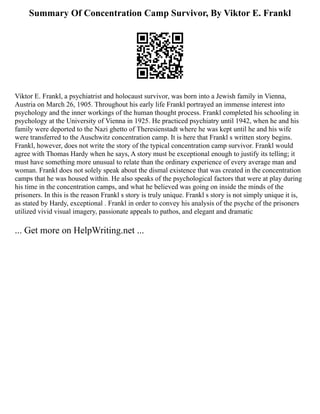 Summary Of Concentration Camp Survivor, By Viktor E. Frankl
Viktor E. Frankl, a psychiatrist and holocaust survivor, was born into a Jewish family in Vienna,
Austria on March 26, 1905. Throughout his early life Frankl portrayed an immense interest into
psychology and the inner workings of the human thought process. Frankl completed his schooling in
psychology at the University of Vienna in 1925. He practiced psychiatry until 1942, when he and his
family were deported to the Nazi ghetto of Theresienstadt where he was kept until he and his wife
were transferred to the Auschwitz concentration camp. It is here that Frankl s written story begins.
Frankl, however, does not write the story of the typical concentration camp survivor. Frankl would
agree with Thomas Hardy when he says, A story must be exceptional enough to justify its telling; it
must have something more unusual to relate than the ordinary experience of every average man and
woman. Frankl does not solely speak about the dismal existence that was created in the concentration
camps that he was housed within. He also speaks of the psychological factors that were at play during
his time in the concentration camps, and what he believed was going on inside the minds of the
prisoners. In this is the reason Frankl s story is truly unique. Frankl s story is not simply unique it is,
as stated by Hardy, exceptional . Frankl in order to convey his analysis of the psyche of the prisoners
utilized vivid visual imagery, passionate appeals to pathos, and elegant and dramatic
... Get more on HelpWriting.net ...
 