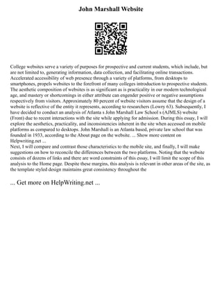 John Marshall Website
College websites serve a variety of purposes for prospective and current students, which include, but
are not limited to, generating information, data collection, and facilitating online transactions.
Accelerated accessibility of web presence through a variety of platforms, from desktops to
smartphones, propels websites to the forefront of many colleges introduction to prospective students.
The aesthetic composition of websites is as significant as is practicality in our modern technological
age, and mastery or shortcomings in either attribute can engender positive or negative assumptions
respectively from visitors. Approximately 80 percent of website visitors assume that the design of a
website is reflective of the entity it represents, according to researchers (Lowry 63). Subsequently, I
have decided to conduct an analysis of Atlanta s John Marshall Law School s (AJMLS) website
(Front) due to recent interactions with the site while applying for admission. During this essay, I will
explore the aesthetics, practicality, and inconsistencies inherent in the site when accessed on mobile
platforms as compared to desktops. John Marshall is an Atlanta based, private law school that was
founded in 1933, according to the About page on the website. ... Show more content on
Helpwriting.net ...
Next, I will compare and contrast those characteristics to the mobile site, and finally, I will make
suggestions on how to reconcile the differences between the two platforms. Noting that the website
consists of dozens of links and there are word constraints of this essay, I will limit the scope of this
analysis to the Home page. Despite these margins, this analysis is relevant in other areas of the site, as
the template styled design maintains great consistency throughout the
... Get more on HelpWriting.net ...
 