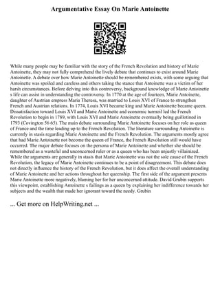 Argumentative Essay On Marie Antoinette
While many people may be familiar with the story of the French Revolution and history of Marie
Antoinette, they may not fully comprehend the lively debate that continues to exist around Marie
Antoinette. A debate over how Marie Antoinette should be remembered exists, with some arguing that
Antoinette was spoiled and careless and others taking the stance that Antoinette was a victim of her
harsh circumstances. Before delving into this controversy, background knowledge of Marie Antoinette
s life can assist in understanding the controversy. In 1770 at the age of fourteen, Marie Antoinette,
daughter of Austrian empress Maria Theresa, was married to Louis XVI of France to strengthen
French and Austrian relations. In 1774, Louis XVI became king and Marie Antoinette became queen.
Dissatisfaction toward Louis XVI and Marie Antoinette and economic turmoil led the French
Revolution to begin in 1789, with Louis XVI and Marie Antoinette eventually being guillotined in
1793 (Covington 56 65). The main debate surrounding Marie Antoinette focuses on her role as queen
of France and the time leading up to the French Revolution. The literature surrounding Antoinette is
currently in stasis regarding Marie Antoinette and the French Revolution. The arguments mostly agree
that had Marie Antoinette not become the queen of France, the French Revolution still would have
occurred. The major debate focuses on the persona of Marie Antoinette and whether she should be
remembered as a wasteful and unconcerned ruler or as a queen who has been unjustly villainized.
While the arguments are generally in stasis that Marie Antoinette was not the sole cause of the French
Revolution, the legacy of Marie Antoinette continues to be a point of disagreement. This debate does
not directly influence the history of the French Revolution, but it does affect the overall understanding
of Marie Antoinette and her actions throughout her queenship. The first side of the argument presents
Marie Antoinette more negatively, blaming her for her unconcerned attitude. David Grubin supports
this viewpoint, establishing Antoinette s failings as a queen by explaining her indifference towards her
subjects and the wealth that made her ignorant toward the needy. Grubin
... Get more on HelpWriting.net ...
 