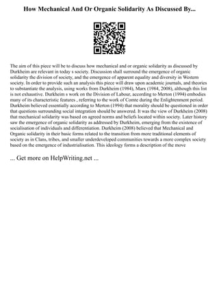 How Mechanical And Or Organic Solidarity As Discussed By...
The aim of this piece will be to discuss how mechanical and or organic solidarity as discussed by
Durkheim are relevant in today s society. Discussion shall surround the emergence of organic
solidarity the division of society, and the emergence of apparent equality and diversity in Western
society. In order to provide such an analysis this piece will draw upon academic journals, and theories
to substantiate the analysis, using works from Durkheim (1984), Marx (1984, 2008), although this list
is not exhaustive. Durkheim s work on the Division of Labour, according to Merton (1994) embodies
many of its characteristic features , referring to the work of Comte during the Enlightenment period.
Durkheim believed essentially according to Merton (1994) that morality should be questioned in order
that questions surrounding social integration should be answered. It was the view of Durkheim (2008)
that mechanical solidarity was based on agreed norms and beliefs located within society. Later history
saw the emergence of organic solidarity as addressed by Durkheim, emerging from the existence of
socialisation of individuals and differentiation. Durkheim (2008) believed that Mechanical and
Organic solidarity in their basic forms related to the transition from more traditional elements of
society as in Clans, tribes, and smaller underdeveloped communities towards a more complex society
based on the emergence of industrialisation. This ideology forms a description of the move
... Get more on HelpWriting.net ...
 