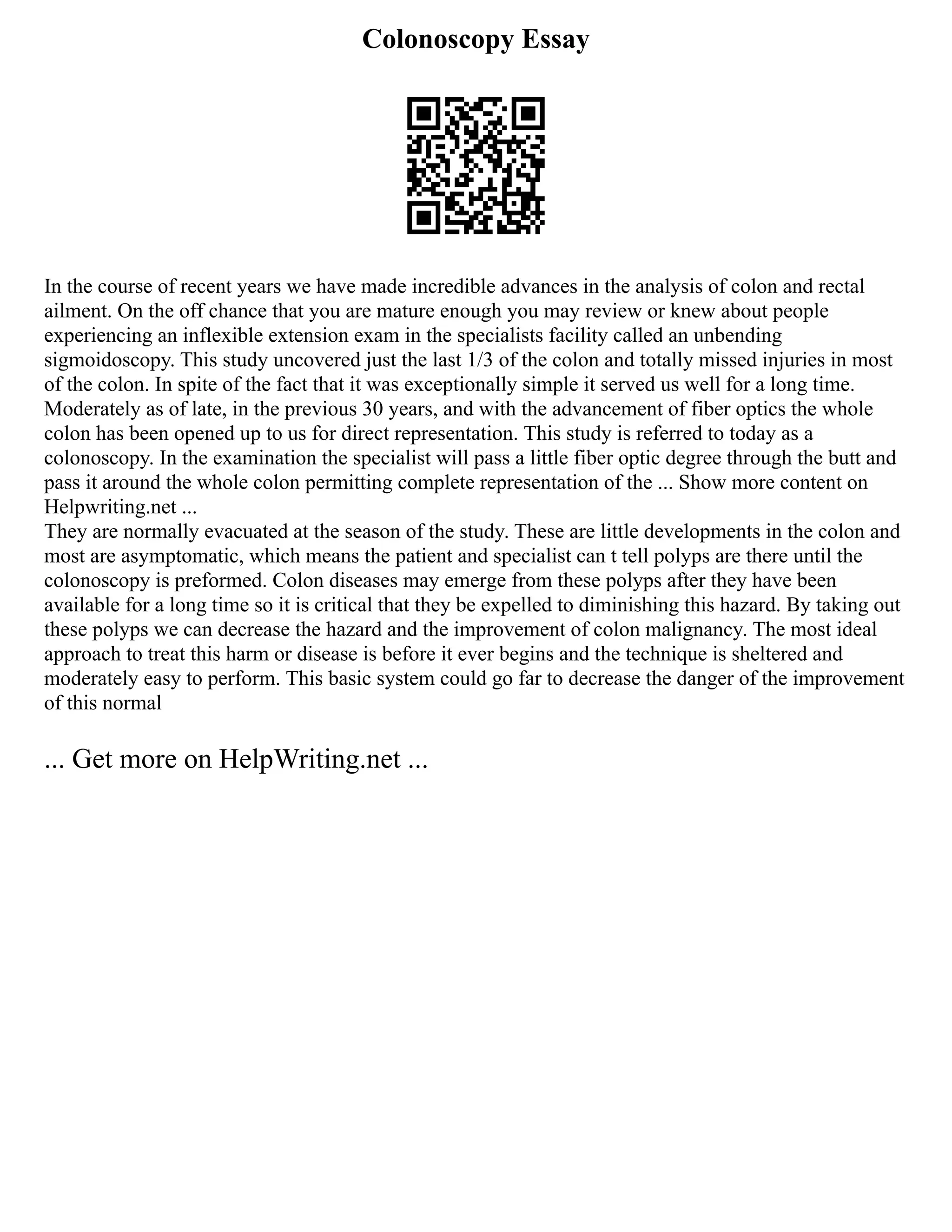 Colonoscopy Essay
In the course of recent years we have made incredible advances in the analysis of colon and rectal
ailment. On the off chance that you are mature enough you may review or knew about people
experiencing an inflexible extension exam in the specialists facility called an unbending
sigmoidoscopy. This study uncovered just the last 1/3 of the colon and totally missed injuries in most
of the colon. In spite of the fact that it was exceptionally simple it served us well for a long time.
Moderately as of late, in the previous 30 years, and with the advancement of fiber optics the whole
colon has been opened up to us for direct representation. This study is referred to today as a
colonoscopy. In the examination the specialist will pass a little fiber optic degree through the butt and
pass it around the whole colon permitting complete representation of the ... Show more content on
Helpwriting.net ...
They are normally evacuated at the season of the study. These are little developments in the colon and
most are asymptomatic, which means the patient and specialist can t tell polyps are there until the
colonoscopy is preformed. Colon diseases may emerge from these polyps after they have been
available for a long time so it is critical that they be expelled to diminishing this hazard. By taking out
these polyps we can decrease the hazard and the improvement of colon malignancy. The most ideal
approach to treat this harm or disease is before it ever begins and the technique is sheltered and
moderately easy to perform. This basic system could go far to decrease the danger of the improvement
of this normal
... Get more on HelpWriting.net ...
 