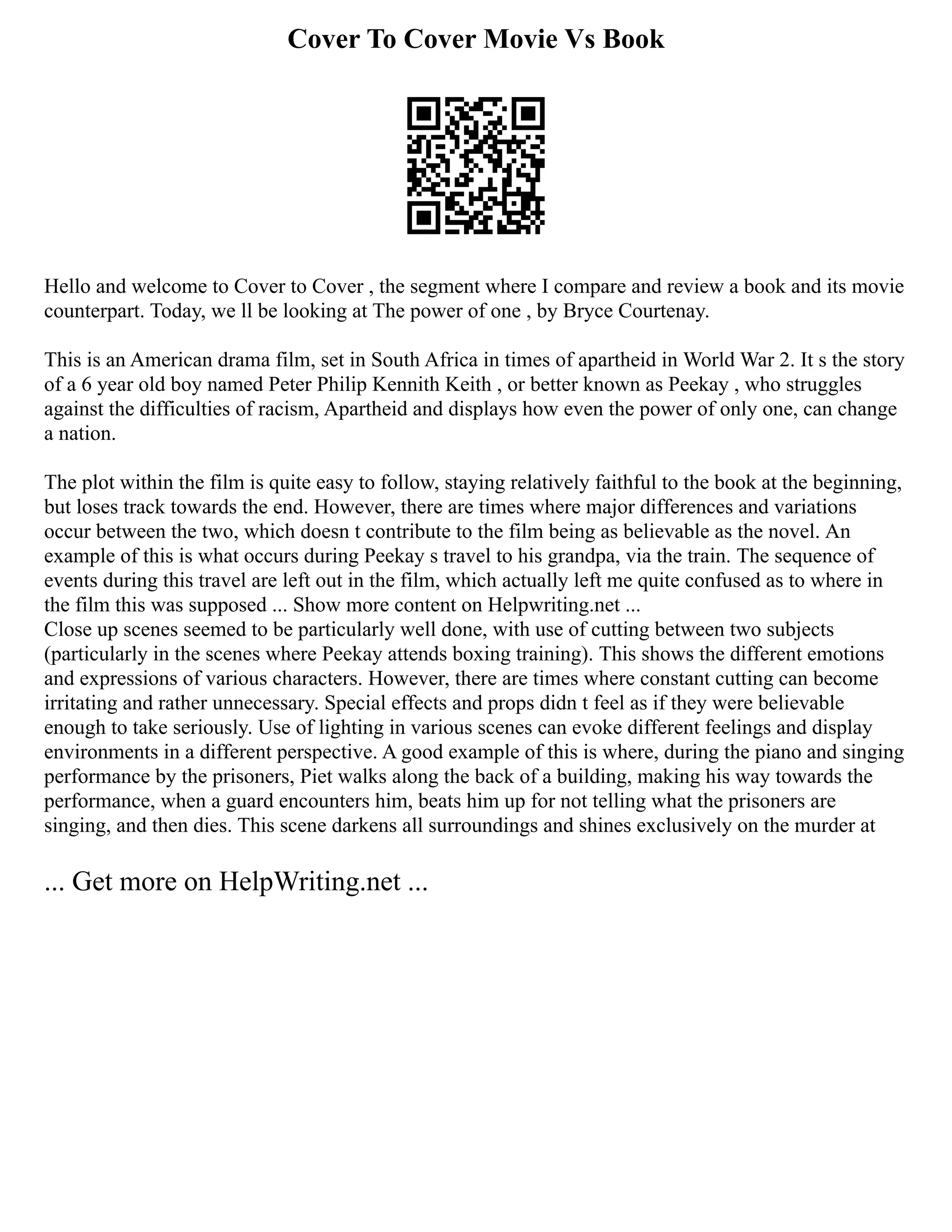 Cover To Cover Movie Vs Book
Hello and welcome to Cover to Cover , the segment where I compare and review a book and its movie
counterpart. Today, we ll be looking at The power of one , by Bryce Courtenay.
This is an American drama film, set in South Africa in times of apartheid in World War 2. It s the story
of a 6 year old boy named Peter Philip Kennith Keith , or better known as Peekay , who struggles
against the difficulties of racism, Apartheid and displays how even the power of only one, can change
a nation.
The plot within the film is quite easy to follow, staying relatively faithful to the book at the beginning,
but loses track towards the end. However, there are times where major differences and variations
occur between the two, which doesn t contribute to the film being as believable as the novel. An
example of this is what occurs during Peekay s travel to his grandpa, via the train. The sequence of
events during this travel are left out in the film, which actually left me quite confused as to where in
the film this was supposed ... Show more content on Helpwriting.net ...
Close up scenes seemed to be particularly well done, with use of cutting between two subjects
(particularly in the scenes where Peekay attends boxing training). This shows the different emotions
and expressions of various characters. However, there are times where constant cutting can become
irritating and rather unnecessary. Special effects and props didn t feel as if they were believable
enough to take seriously. Use of lighting in various scenes can evoke different feelings and display
environments in a different perspective. A good example of this is where, during the piano and singing
performance by the prisoners, Piet walks along the back of a building, making his way towards the
performance, when a guard encounters him, beats him up for not telling what the prisoners are
singing, and then dies. This scene darkens all surroundings and shines exclusively on the murder at
... Get more on HelpWriting.net ...
 