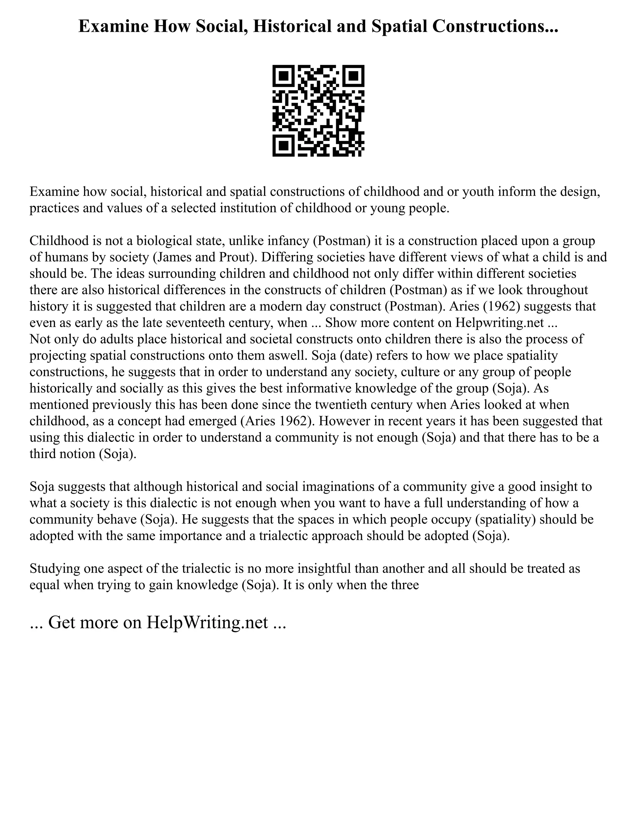 Examine How Social, Historical and Spatial Constructions...
Examine how social, historical and spatial constructions of childhood and or youth inform the design,
practices and values of a selected institution of childhood or young people.
Childhood is not a biological state, unlike infancy (Postman) it is a construction placed upon a group
of humans by society (James and Prout). Differing societies have different views of what a child is and
should be. The ideas surrounding children and childhood not only differ within different societies
there are also historical differences in the constructs of children (Postman) as if we look throughout
history it is suggested that children are a modern day construct (Postman). Aries (1962) suggests that
even as early as the late seventeeth century, when ... Show more content on Helpwriting.net ...
Not only do adults place historical and societal constructs onto children there is also the process of
projecting spatial constructions onto them aswell. Soja (date) refers to how we place spatiality
constructions, he suggests that in order to understand any society, culture or any group of people
historically and socially as this gives the best informative knowledge of the group (Soja). As
mentioned previously this has been done since the twentieth century when Aries looked at when
childhood, as a concept had emerged (Aries 1962). However in recent years it has been suggested that
using this dialectic in order to understand a community is not enough (Soja) and that there has to be a
third notion (Soja).
Soja suggests that although historical and social imaginations of a community give a good insight to
what a society is this dialectic is not enough when you want to have a full understanding of how a
community behave (Soja). He suggests that the spaces in which people occupy (spatiality) should be
adopted with the same importance and a trialectic approach should be adopted (Soja).
Studying one aspect of the trialectic is no more insightful than another and all should be treated as
equal when trying to gain knowledge (Soja). It is only when the three
... Get more on HelpWriting.net ...
 