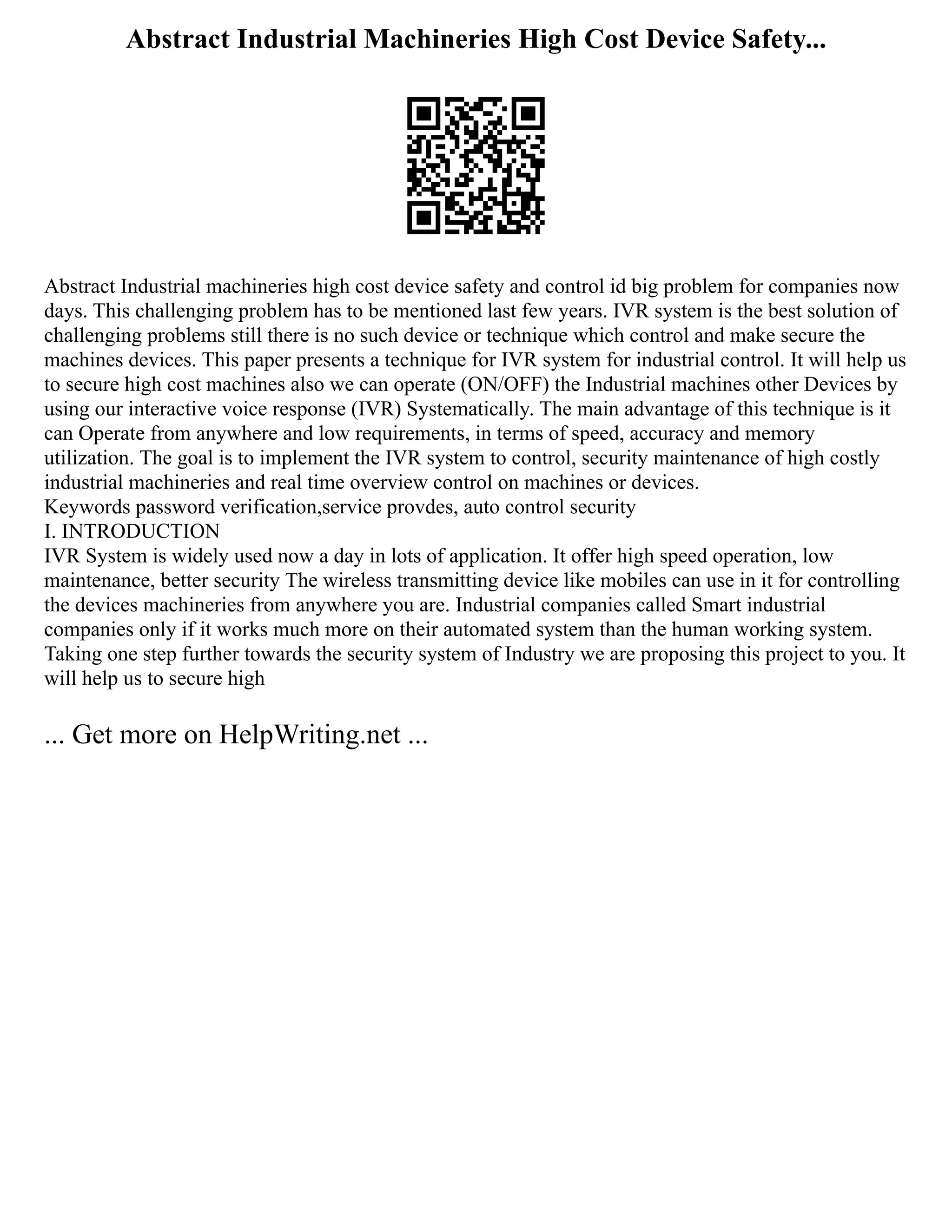 Abstract Industrial Machineries High Cost Device Safety...
Abstract Industrial machineries high cost device safety and control id big problem for companies now
days. This challenging problem has to be mentioned last few years. IVR system is the best solution of
challenging problems still there is no such device or technique which control and make secure the
machines devices. This paper presents a technique for IVR system for industrial control. It will help us
to secure high cost machines also we can operate (ON/OFF) the Industrial machines other Devices by
using our interactive voice response (IVR) Systematically. The main advantage of this technique is it
can Operate from anywhere and low requirements, in terms of speed, accuracy and memory
utilization. The goal is to implement the IVR system to control, security maintenance of high costly
industrial machineries and real time overview control on machines or devices.
Keywords password verification,service provdes, auto control security
I. INTRODUCTION
IVR System is widely used now a day in lots of application. It offer high speed operation, low
maintenance, better security The wireless transmitting device like mobiles can use in it for controlling
the devices machineries from anywhere you are. Industrial companies called Smart industrial
companies only if it works much more on their automated system than the human working system.
Taking one step further towards the security system of Industry we are proposing this project to you. It
will help us to secure high
... Get more on HelpWriting.net ...
 