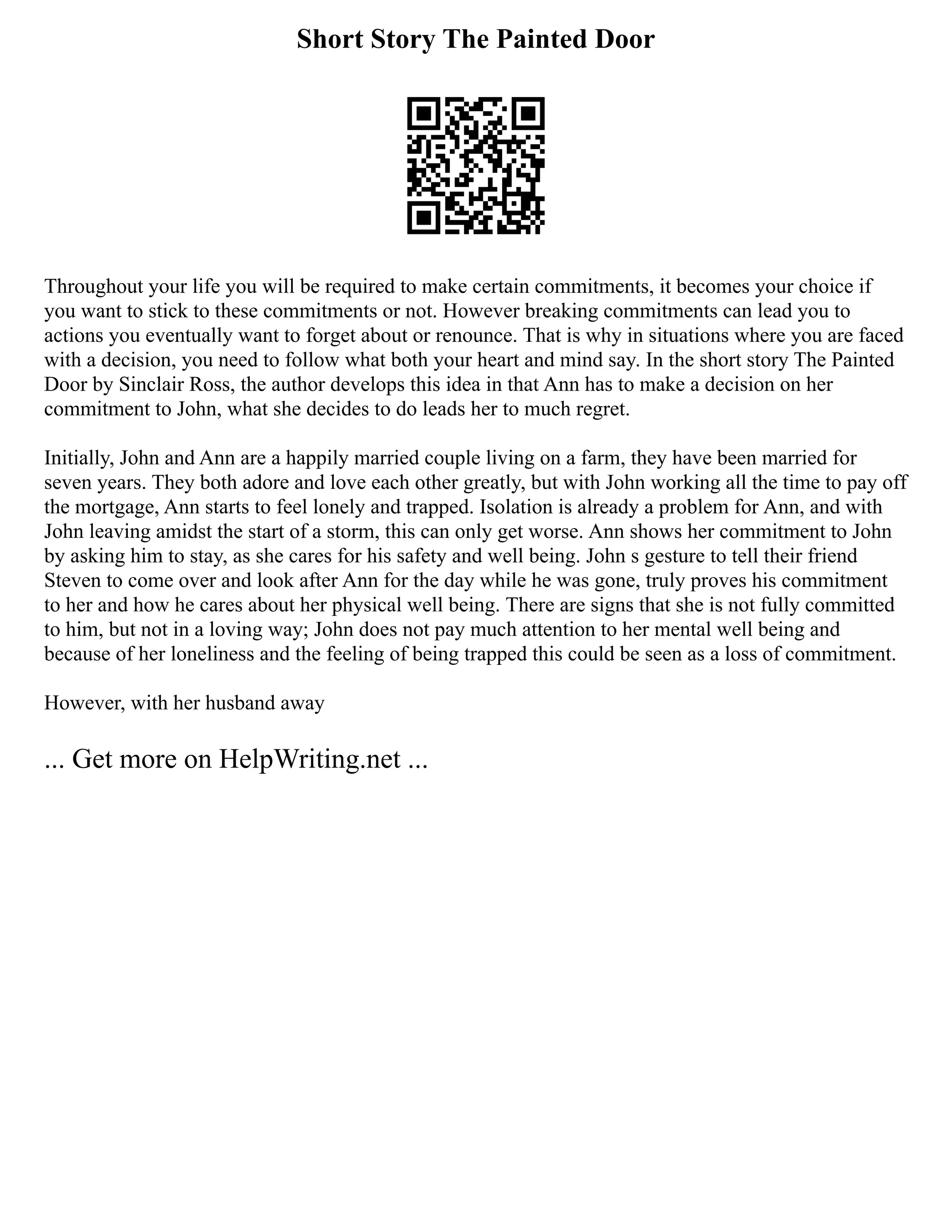 Short Story The Painted Door
Throughout your life you will be required to make certain commitments, it becomes your choice if
you want to stick to these commitments or not. However breaking commitments can lead you to
actions you eventually want to forget about or renounce. That is why in situations where you are faced
with a decision, you need to follow what both your heart and mind say. In the short story The Painted
Door by Sinclair Ross, the author develops this idea in that Ann has to make a decision on her
commitment to John, what she decides to do leads her to much regret.
Initially, John and Ann are a happily married couple living on a farm, they have been married for
seven years. They both adore and love each other greatly, but with John working all the time to pay off
the mortgage, Ann starts to feel lonely and trapped. Isolation is already a problem for Ann, and with
John leaving amidst the start of a storm, this can only get worse. Ann shows her commitment to John
by asking him to stay, as she cares for his safety and well being. John s gesture to tell their friend
Steven to come over and look after Ann for the day while he was gone, truly proves his commitment
to her and how he cares about her physical well being. There are signs that she is not fully committed
to him, but not in a loving way; John does not pay much attention to her mental well being and
because of her loneliness and the feeling of being trapped this could be seen as a loss of commitment.
However, with her husband away
... Get more on HelpWriting.net ...
 