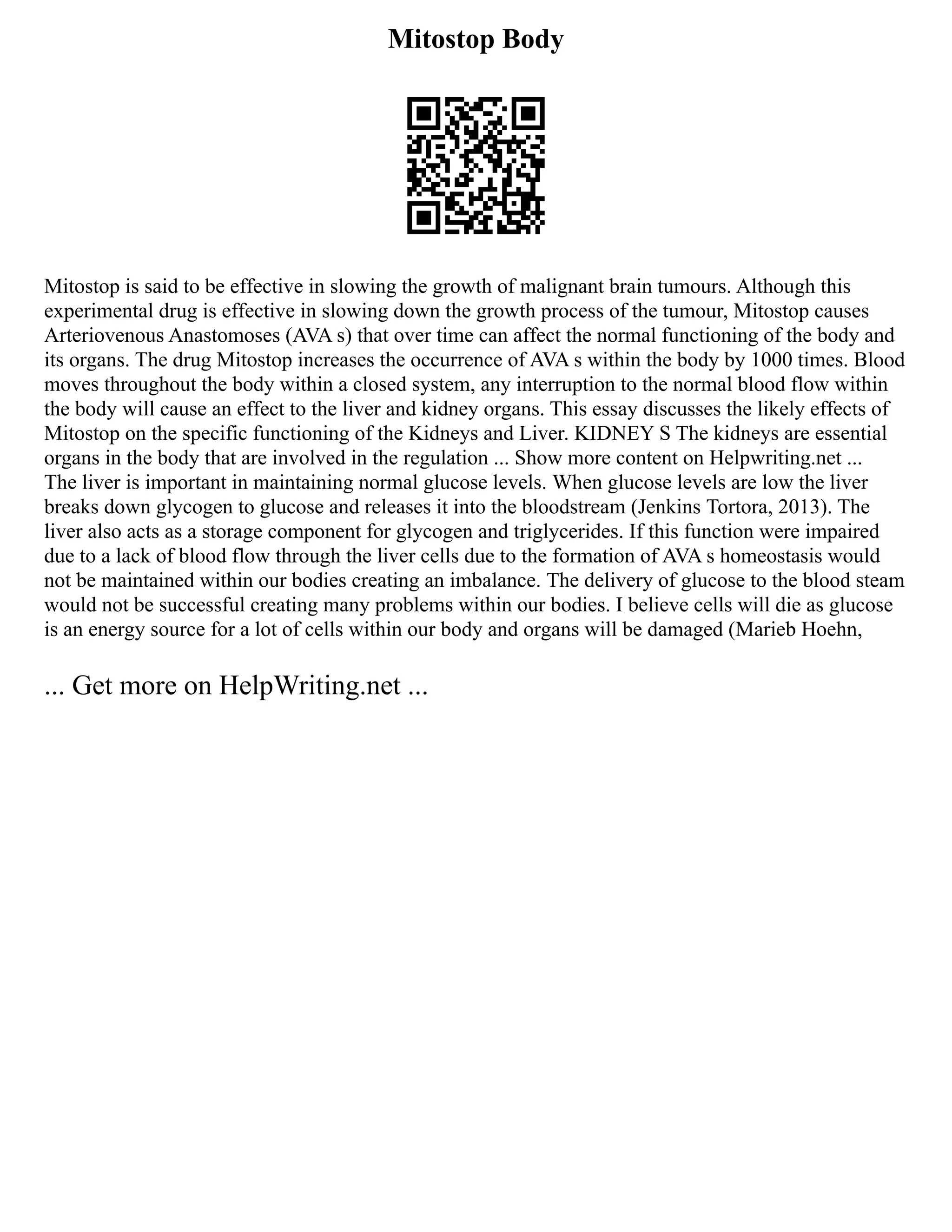 Mitostop Body
Mitostop is said to be effective in slowing the growth of malignant brain tumours. Although this
experimental drug is effective in slowing down the growth process of the tumour, Mitostop causes
Arteriovenous Anastomoses (AVA s) that over time can affect the normal functioning of the body and
its organs. The drug Mitostop increases the occurrence of AVA s within the body by 1000 times. Blood
moves throughout the body within a closed system, any interruption to the normal blood flow within
the body will cause an effect to the liver and kidney organs. This essay discusses the likely effects of
Mitostop on the specific functioning of the Kidneys and Liver. KIDNEY S The kidneys are essential
organs in the body that are involved in the regulation ... Show more content on Helpwriting.net ...
The liver is important in maintaining normal glucose levels. When glucose levels are low the liver
breaks down glycogen to glucose and releases it into the bloodstream (Jenkins Tortora, 2013). The
liver also acts as a storage component for glycogen and triglycerides. If this function were impaired
due to a lack of blood flow through the liver cells due to the formation of AVA s homeostasis would
not be maintained within our bodies creating an imbalance. The delivery of glucose to the blood steam
would not be successful creating many problems within our bodies. I believe cells will die as glucose
is an energy source for a lot of cells within our body and organs will be damaged (Marieb Hoehn,
... Get more on HelpWriting.net ...
 
