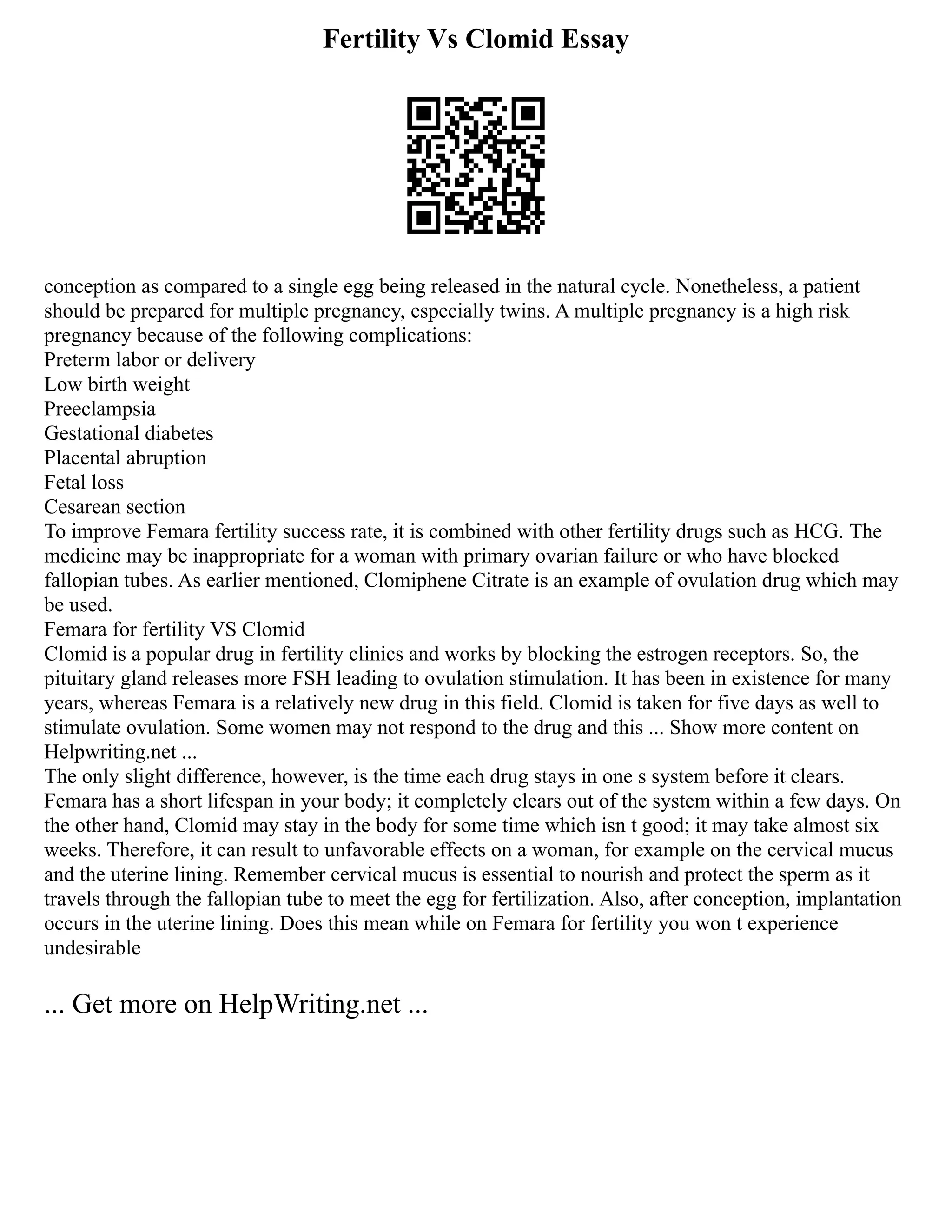 Fertility Vs Clomid Essay
conception as compared to a single egg being released in the natural cycle. Nonetheless, a patient
should be prepared for multiple pregnancy, especially twins. A multiple pregnancy is a high risk
pregnancy because of the following complications:
Preterm labor or delivery
Low birth weight
Preeclampsia
Gestational diabetes
Placental abruption
Fetal loss
Cesarean section
To improve Femara fertility success rate, it is combined with other fertility drugs such as HCG. The
medicine may be inappropriate for a woman with primary ovarian failure or who have blocked
fallopian tubes. As earlier mentioned, Clomiphene Citrate is an example of ovulation drug which may
be used.
Femara for fertility VS Clomid
Clomid is a popular drug in fertility clinics and works by blocking the estrogen receptors. So, the
pituitary gland releases more FSH leading to ovulation stimulation. It has been in existence for many
years, whereas Femara is a relatively new drug in this field. Clomid is taken for five days as well to
stimulate ovulation. Some women may not respond to the drug and this ... Show more content on
Helpwriting.net ...
The only slight difference, however, is the time each drug stays in one s system before it clears.
Femara has a short lifespan in your body; it completely clears out of the system within a few days. On
the other hand, Clomid may stay in the body for some time which isn t good; it may take almost six
weeks. Therefore, it can result to unfavorable effects on a woman, for example on the cervical mucus
and the uterine lining. Remember cervical mucus is essential to nourish and protect the sperm as it
travels through the fallopian tube to meet the egg for fertilization. Also, after conception, implantation
occurs in the uterine lining. Does this mean while on Femara for fertility you won t experience
undesirable
... Get more on HelpWriting.net ...
 