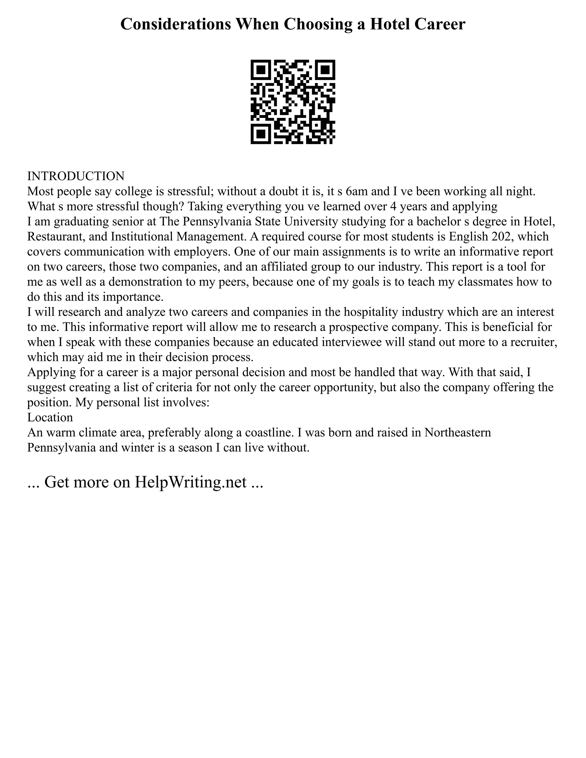 Considerations When Choosing a Hotel Career
INTRODUCTION
Most people say college is stressful; without a doubt it is, it s 6am and I ve been working all night.
What s more stressful though? Taking everything you ve learned over 4 years and applying
I am graduating senior at The Pennsylvania State University studying for a bachelor s degree in Hotel,
Restaurant, and Institutional Management. A required course for most students is English 202, which
covers communication with employers. One of our main assignments is to write an informative report
on two careers, those two companies, and an affiliated group to our industry. This report is a tool for
me as well as a demonstration to my peers, because one of my goals is to teach my classmates how to
do this and its importance.
I will research and analyze two careers and companies in the hospitality industry which are an interest
to me. This informative report will allow me to research a prospective company. This is beneficial for
when I speak with these companies because an educated interviewee will stand out more to a recruiter,
which may aid me in their decision process.
Applying for a career is a major personal decision and most be handled that way. With that said, I
suggest creating a list of criteria for not only the career opportunity, but also the company offering the
position. My personal list involves:
Location
An warm climate area, preferably along a coastline. I was born and raised in Northeastern
Pennsylvania and winter is a season I can live without.
... Get more on HelpWriting.net ...
 
