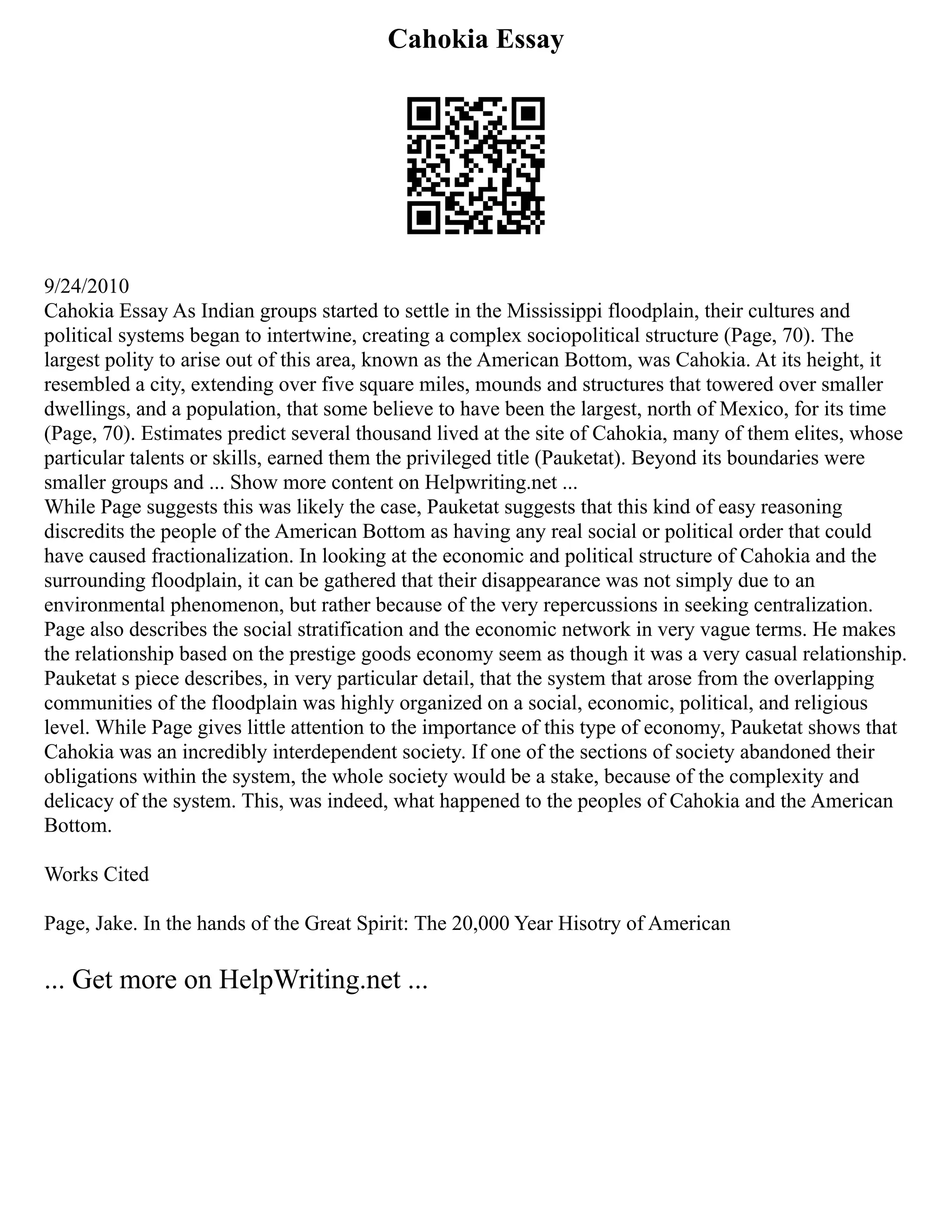 Cahokia Essay
9/24/2010
Cahokia Essay As Indian groups started to settle in the Mississippi floodplain, their cultures and
political systems began to intertwine, creating a complex sociopolitical structure (Page, 70). The
largest polity to arise out of this area, known as the American Bottom, was Cahokia. At its height, it
resembled a city, extending over five square miles, mounds and structures that towered over smaller
dwellings, and a population, that some believe to have been the largest, north of Mexico, for its time
(Page, 70). Estimates predict several thousand lived at the site of Cahokia, many of them elites, whose
particular talents or skills, earned them the privileged title (Pauketat). Beyond its boundaries were
smaller groups and ... Show more content on Helpwriting.net ...
While Page suggests this was likely the case, Pauketat suggests that this kind of easy reasoning
discredits the people of the American Bottom as having any real social or political order that could
have caused fractionalization. In looking at the economic and political structure of Cahokia and the
surrounding floodplain, it can be gathered that their disappearance was not simply due to an
environmental phenomenon, but rather because of the very repercussions in seeking centralization.
Page also describes the social stratification and the economic network in very vague terms. He makes
the relationship based on the prestige goods economy seem as though it was a very casual relationship.
Pauketat s piece describes, in very particular detail, that the system that arose from the overlapping
communities of the floodplain was highly organized on a social, economic, political, and religious
level. While Page gives little attention to the importance of this type of economy, Pauketat shows that
Cahokia was an incredibly interdependent society. If one of the sections of society abandoned their
obligations within the system, the whole society would be a stake, because of the complexity and
delicacy of the system. This, was indeed, what happened to the peoples of Cahokia and the American
Bottom.
Works Cited
Page, Jake. In the hands of the Great Spirit: The 20,000 Year Hisotry of American
... Get more on HelpWriting.net ...
 