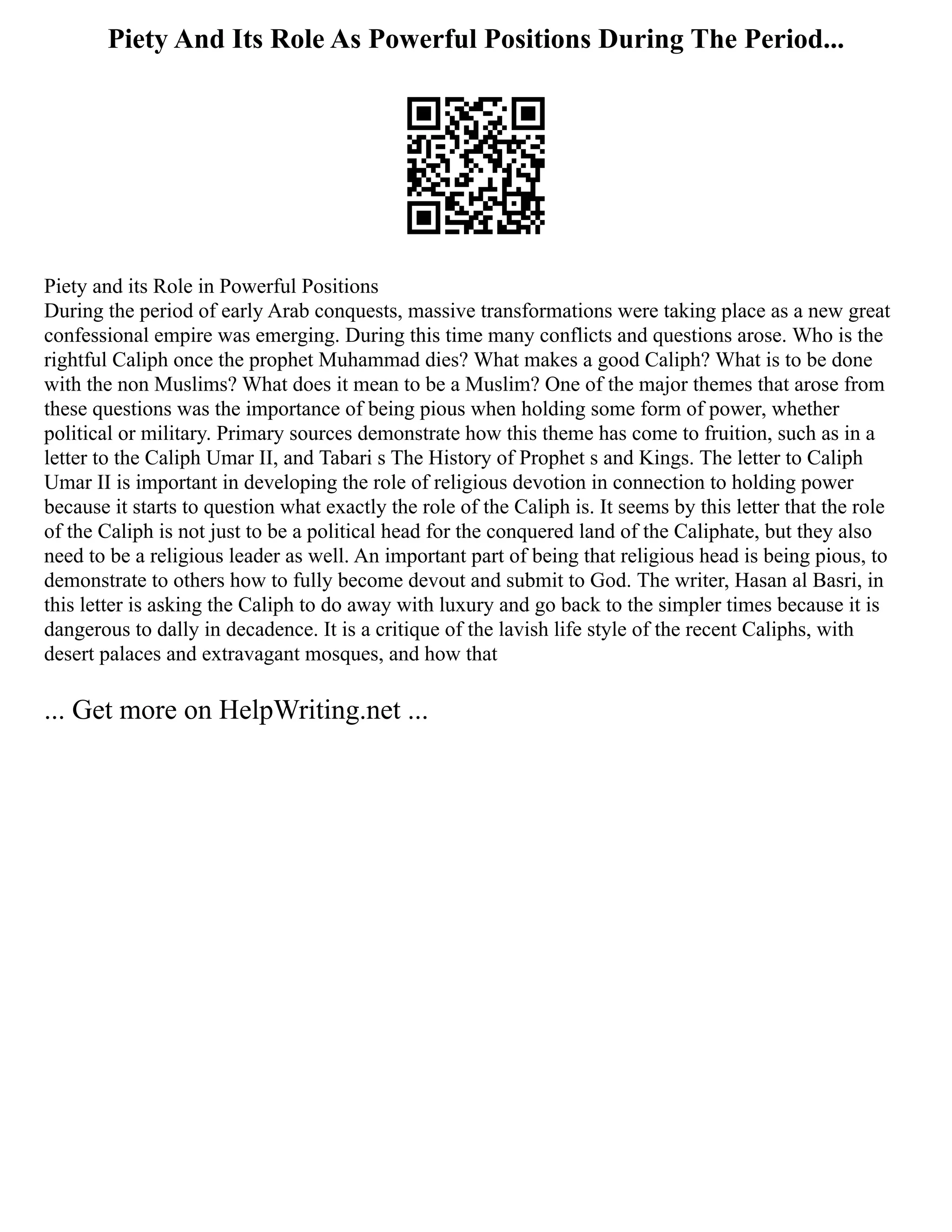 Piety And Its Role As Powerful Positions During The Period...
Piety and its Role in Powerful Positions
During the period of early Arab conquests, massive transformations were taking place as a new great
confessional empire was emerging. During this time many conflicts and questions arose. Who is the
rightful Caliph once the prophet Muhammad dies? What makes a good Caliph? What is to be done
with the non Muslims? What does it mean to be a Muslim? One of the major themes that arose from
these questions was the importance of being pious when holding some form of power, whether
political or military. Primary sources demonstrate how this theme has come to fruition, such as in a
letter to the Caliph Umar II, and Tabari s The History of Prophet s and Kings. The letter to Caliph
Umar II is important in developing the role of religious devotion in connection to holding power
because it starts to question what exactly the role of the Caliph is. It seems by this letter that the role
of the Caliph is not just to be a political head for the conquered land of the Caliphate, but they also
need to be a religious leader as well. An important part of being that religious head is being pious, to
demonstrate to others how to fully become devout and submit to God. The writer, Hasan al Basri, in
this letter is asking the Caliph to do away with luxury and go back to the simpler times because it is
dangerous to dally in decadence. It is a critique of the lavish life style of the recent Caliphs, with
desert palaces and extravagant mosques, and how that
... Get more on HelpWriting.net ...
 