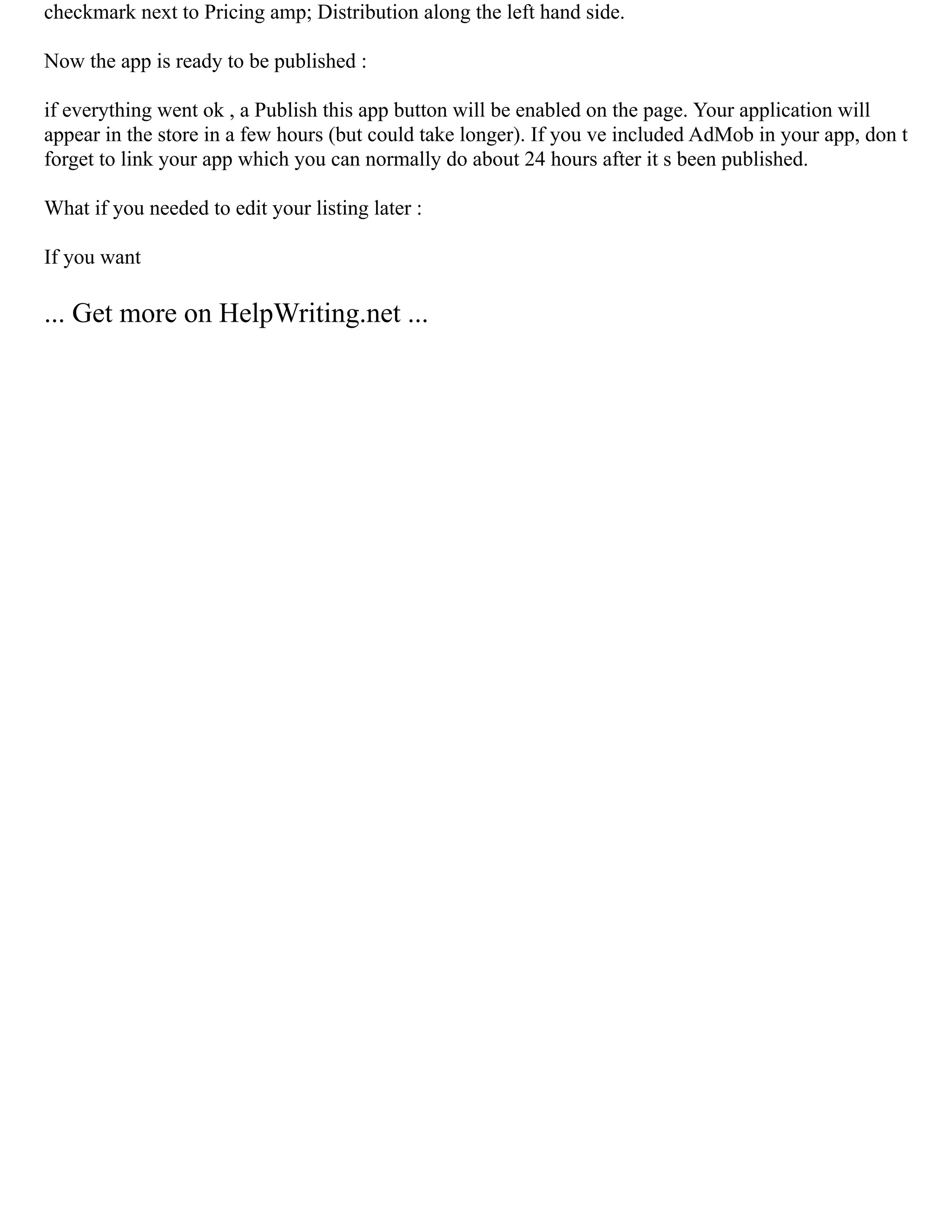 checkmark next to Pricing amp; Distribution along the left hand side.
Now the app is ready to be published :
if everything went ok , a Publish this app button will be enabled on the page. Your application will
appear in the store in a few hours (but could take longer). If you ve included AdMob in your app, don t
forget to link your app which you can normally do about 24 hours after it s been published.
What if you needed to edit your listing later :
If you want
... Get more on HelpWriting.net ...
 
