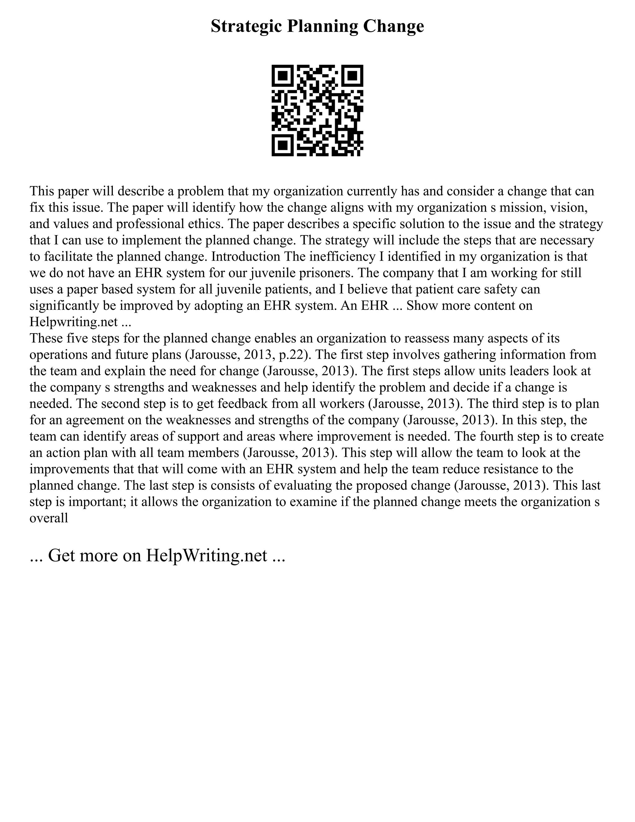 Strategic Planning Change
This paper will describe a problem that my organization currently has and consider a change that can
fix this issue. The paper will identify how the change aligns with my organization s mission, vision,
and values and professional ethics. The paper describes a specific solution to the issue and the strategy
that I can use to implement the planned change. The strategy will include the steps that are necessary
to facilitate the planned change. Introduction The inefficiency I identified in my organization is that
we do not have an EHR system for our juvenile prisoners. The company that I am working for still
uses a paper based system for all juvenile patients, and I believe that patient care safety can
significantly be improved by adopting an EHR system. An EHR ... Show more content on
Helpwriting.net ...
These five steps for the planned change enables an organization to reassess many aspects of its
operations and future plans (Jarousse, 2013, p.22). The first step involves gathering information from
the team and explain the need for change (Jarousse, 2013). The first steps allow units leaders look at
the company s strengths and weaknesses and help identify the problem and decide if a change is
needed. The second step is to get feedback from all workers (Jarousse, 2013). The third step is to plan
for an agreement on the weaknesses and strengths of the company (Jarousse, 2013). In this step, the
team can identify areas of support and areas where improvement is needed. The fourth step is to create
an action plan with all team members (Jarousse, 2013). This step will allow the team to look at the
improvements that that will come with an EHR system and help the team reduce resistance to the
planned change. The last step is consists of evaluating the proposed change (Jarousse, 2013). This last
step is important; it allows the organization to examine if the planned change meets the organization s
overall
... Get more on HelpWriting.net ...
 