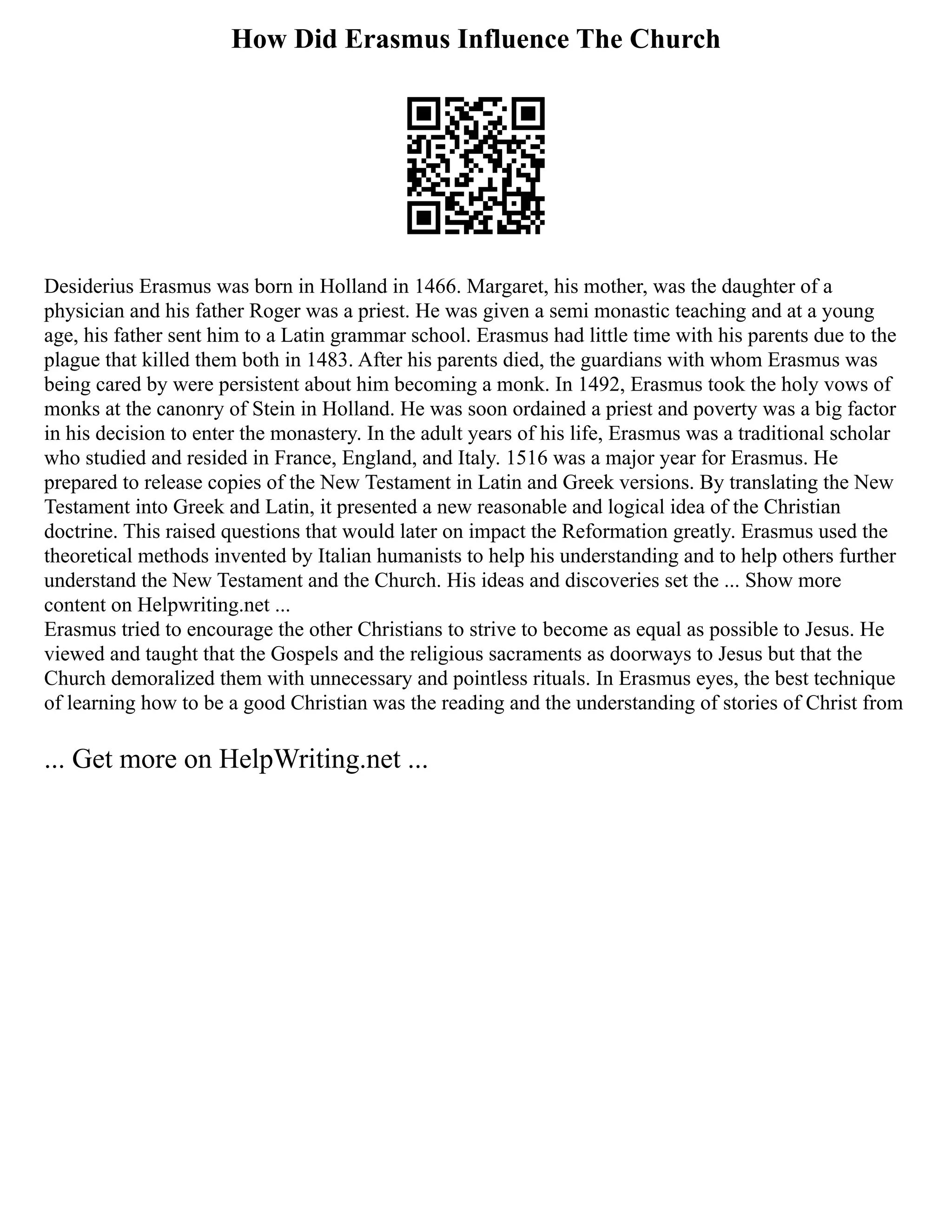 How Did Erasmus Influence The Church
Desiderius Erasmus was born in Holland in 1466. Margaret, his mother, was the daughter of a
physician and his father Roger was a priest. He was given a semi monastic teaching and at a young
age, his father sent him to a Latin grammar school. Erasmus had little time with his parents due to the
plague that killed them both in 1483. After his parents died, the guardians with whom Erasmus was
being cared by were persistent about him becoming a monk. In 1492, Erasmus took the holy vows of
monks at the canonry of Stein in Holland. He was soon ordained a priest and poverty was a big factor
in his decision to enter the monastery. In the adult years of his life, Erasmus was a traditional scholar
who studied and resided in France, England, and Italy. 1516 was a major year for Erasmus. He
prepared to release copies of the New Testament in Latin and Greek versions. By translating the New
Testament into Greek and Latin, it presented a new reasonable and logical idea of the Christian
doctrine. This raised questions that would later on impact the Reformation greatly. Erasmus used the
theoretical methods invented by Italian humanists to help his understanding and to help others further
understand the New Testament and the Church. His ideas and discoveries set the ... Show more
content on Helpwriting.net ...
Erasmus tried to encourage the other Christians to strive to become as equal as possible to Jesus. He
viewed and taught that the Gospels and the religious sacraments as doorways to Jesus but that the
Church demoralized them with unnecessary and pointless rituals. In Erasmus eyes, the best technique
of learning how to be a good Christian was the reading and the understanding of stories of Christ from
... Get more on HelpWriting.net ...
 