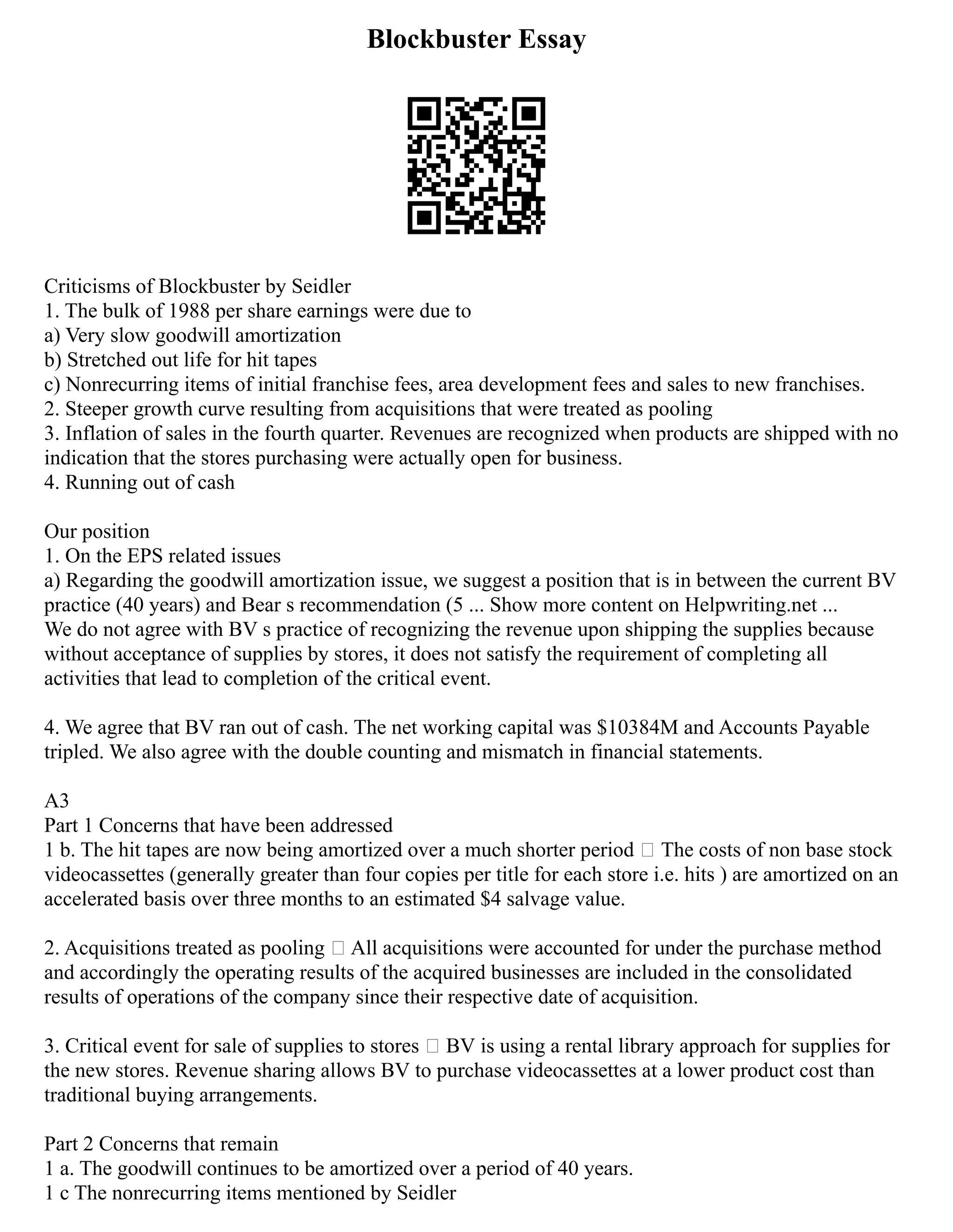 Blockbuster Essay
Criticisms of Blockbuster by Seidler
1. The bulk of 1988 per share earnings were due to
a) Very slow goodwill amortization
b) Stretched out life for hit tapes
c) Nonrecurring items of initial franchise fees, area development fees and sales to new franchises.
2. Steeper growth curve resulting from acquisitions that were treated as pooling
3. Inflation of sales in the fourth quarter. Revenues are recognized when products are shipped with no
indication that the stores purchasing were actually open for business.
4. Running out of cash
Our position
1. On the EPS related issues
a) Regarding the goodwill amortization issue, we suggest a position that is in between the current BV
practice (40 years) and Bear s recommendation (5 ... Show more content on Helpwriting.net ...
We do not agree with BV s practice of recognizing the revenue upon shipping the supplies because
without acceptance of supplies by stores, it does not satisfy the requirement of completing all
activities that lead to completion of the critical event.
4. We agree that BV ran out of cash. The net working capital was $10384M and Accounts Payable
tripled. We also agree with the double counting and mismatch in financial statements.
A3
Part 1 Concerns that have been addressed
1 b. The hit tapes are now being amortized over a much shorter period – The costs of non base stock
videocassettes (generally greater than four copies per title for each store i.e. hits ) are amortized on an
accelerated basis over three months to an estimated $4 salvage value.
2. Acquisitions treated as pooling – All acquisitions were accounted for under the purchase method
and accordingly the operating results of the acquired businesses are included in the consolidated
results of operations of the company since their respective date of acquisition.
3. Critical event for sale of supplies to stores – BV is using a rental library approach for supplies for
the new stores. Revenue sharing allows BV to purchase videocassettes at a lower product cost than
traditional buying arrangements.
Part 2 Concerns that remain
1 a. The goodwill continues to be amortized over a period of 40 years.
1 c The nonrecurring items mentioned by Seidler
 