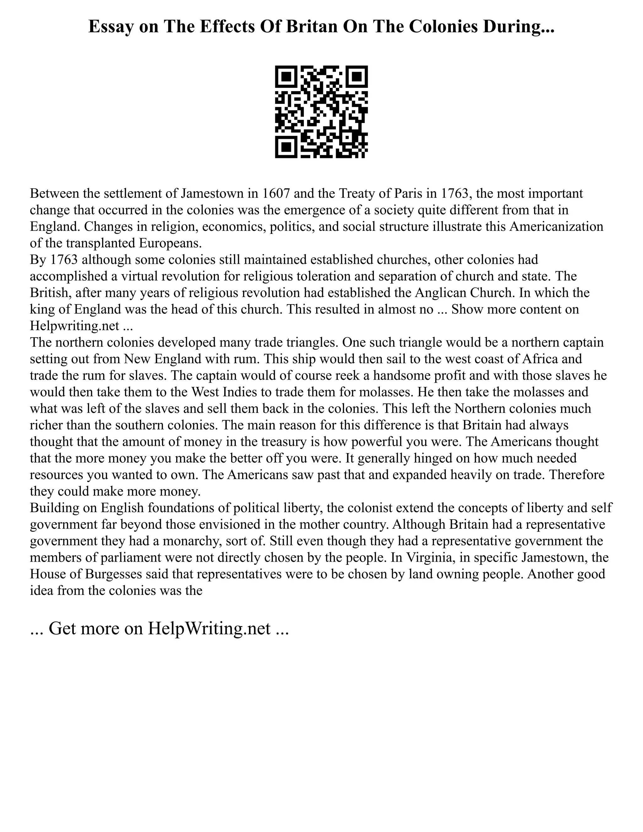 Essay on The Effects Of Britan On The Colonies During...
Between the settlement of Jamestown in 1607 and the Treaty of Paris in 1763, the most important
change that occurred in the colonies was the emergence of a society quite different from that in
England. Changes in religion, economics, politics, and social structure illustrate this Americanization
of the transplanted Europeans.
By 1763 although some colonies still maintained established churches, other colonies had
accomplished a virtual revolution for religious toleration and separation of church and state. The
British, after many years of religious revolution had established the Anglican Church. In which the
king of England was the head of this church. This resulted in almost no ... Show more content on
Helpwriting.net ...
The northern colonies developed many trade triangles. One such triangle would be a northern captain
setting out from New England with rum. This ship would then sail to the west coast of Africa and
trade the rum for slaves. The captain would of course reek a handsome profit and with those slaves he
would then take them to the West Indies to trade them for molasses. He then take the molasses and
what was left of the slaves and sell them back in the colonies. This left the Northern colonies much
richer than the southern colonies. The main reason for this difference is that Britain had always
thought that the amount of money in the treasury is how powerful you were. The Americans thought
that the more money you make the better off you were. It generally hinged on how much needed
resources you wanted to own. The Americans saw past that and expanded heavily on trade. Therefore
they could make more money.
Building on English foundations of political liberty, the colonist extend the concepts of liberty and self
government far beyond those envisioned in the mother country. Although Britain had a representative
government they had a monarchy, sort of. Still even though they had a representative government the
members of parliament were not directly chosen by the people. In Virginia, in specific Jamestown, the
House of Burgesses said that representatives were to be chosen by land owning people. Another good
idea from the colonies was the
... Get more on HelpWriting.net ...
 