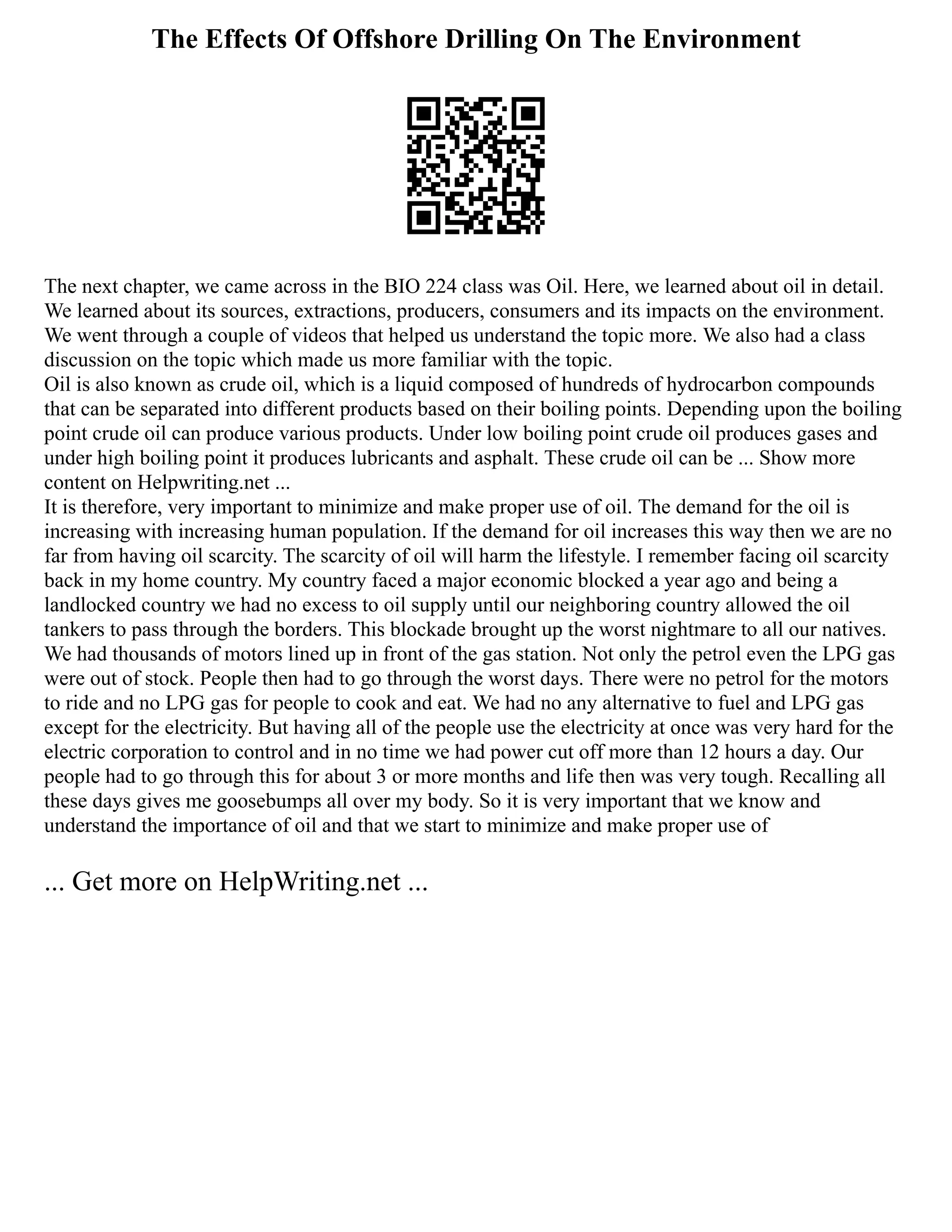 The Effects Of Offshore Drilling On The Environment
The next chapter, we came across in the BIO 224 class was Oil. Here, we learned about oil in detail.
We learned about its sources, extractions, producers, consumers and its impacts on the environment.
We went through a couple of videos that helped us understand the topic more. We also had a class
discussion on the topic which made us more familiar with the topic.
Oil is also known as crude oil, which is a liquid composed of hundreds of hydrocarbon compounds
that can be separated into different products based on their boiling points. Depending upon the boiling
point crude oil can produce various products. Under low boiling point crude oil produces gases and
under high boiling point it produces lubricants and asphalt. These crude oil can be ... Show more
content on Helpwriting.net ...
It is therefore, very important to minimize and make proper use of oil. The demand for the oil is
increasing with increasing human population. If the demand for oil increases this way then we are no
far from having oil scarcity. The scarcity of oil will harm the lifestyle. I remember facing oil scarcity
back in my home country. My country faced a major economic blocked a year ago and being a
landlocked country we had no excess to oil supply until our neighboring country allowed the oil
tankers to pass through the borders. This blockade brought up the worst nightmare to all our natives.
We had thousands of motors lined up in front of the gas station. Not only the petrol even the LPG gas
were out of stock. People then had to go through the worst days. There were no petrol for the motors
to ride and no LPG gas for people to cook and eat. We had no any alternative to fuel and LPG gas
except for the electricity. But having all of the people use the electricity at once was very hard for the
electric corporation to control and in no time we had power cut off more than 12 hours a day. Our
people had to go through this for about 3 or more months and life then was very tough. Recalling all
these days gives me goosebumps all over my body. So it is very important that we know and
understand the importance of oil and that we start to minimize and make proper use of
... Get more on HelpWriting.net ...
 