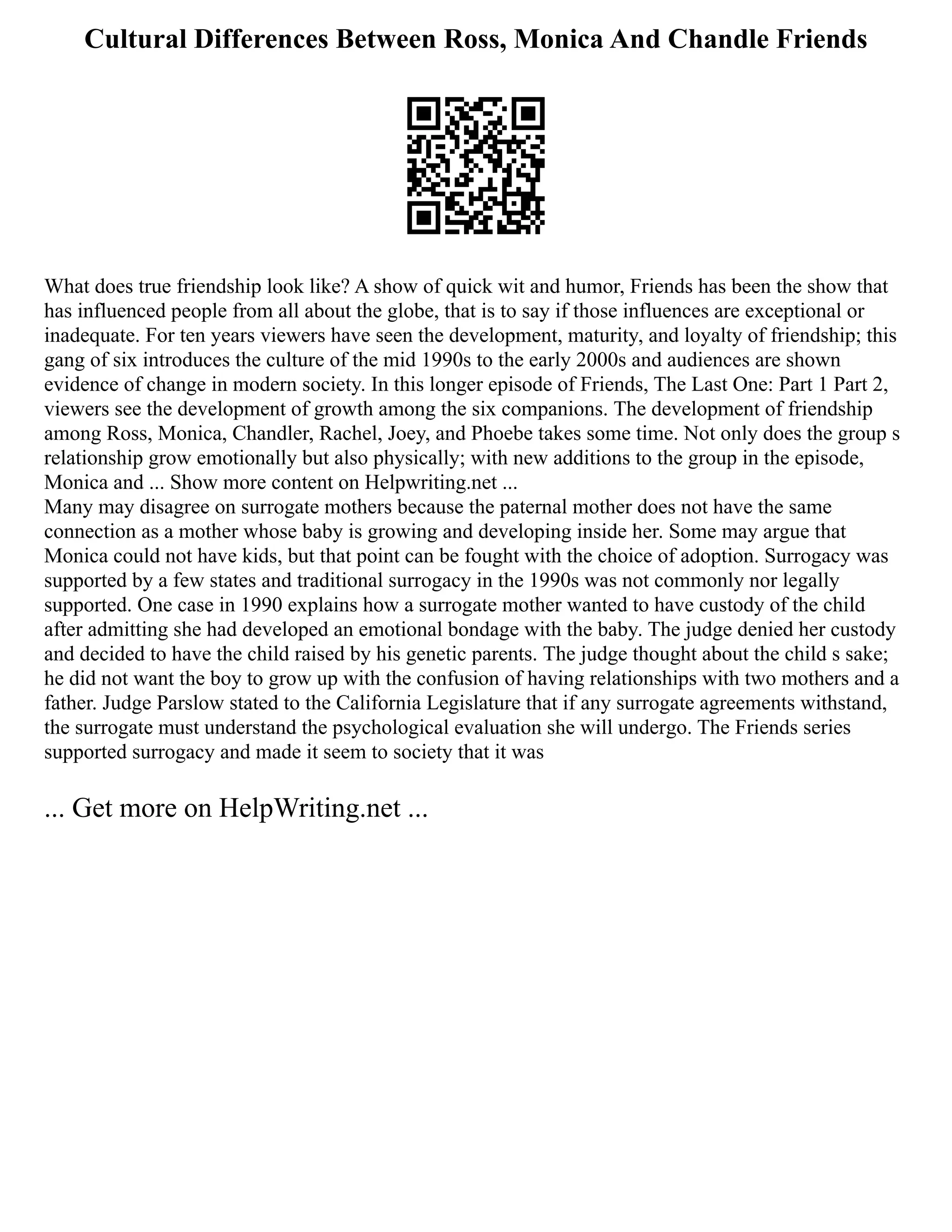 Cultural Differences Between Ross, Monica And Chandle Friends
What does true friendship look like? A show of quick wit and humor, Friends has been the show that
has influenced people from all about the globe, that is to say if those influences are exceptional or
inadequate. For ten years viewers have seen the development, maturity, and loyalty of friendship; this
gang of six introduces the culture of the mid 1990s to the early 2000s and audiences are shown
evidence of change in modern society. In this longer episode of Friends, The Last One: Part 1 Part 2,
viewers see the development of growth among the six companions. The development of friendship
among Ross, Monica, Chandler, Rachel, Joey, and Phoebe takes some time. Not only does the group s
relationship grow emotionally but also physically; with new additions to the group in the episode,
Monica and ... Show more content on Helpwriting.net ...
Many may disagree on surrogate mothers because the paternal mother does not have the same
connection as a mother whose baby is growing and developing inside her. Some may argue that
Monica could not have kids, but that point can be fought with the choice of adoption. Surrogacy was
supported by a few states and traditional surrogacy in the 1990s was not commonly nor legally
supported. One case in 1990 explains how a surrogate mother wanted to have custody of the child
after admitting she had developed an emotional bondage with the baby. The judge denied her custody
and decided to have the child raised by his genetic parents. The judge thought about the child s sake;
he did not want the boy to grow up with the confusion of having relationships with two mothers and a
father. Judge Parslow stated to the California Legislature that if any surrogate agreements withstand,
the surrogate must understand the psychological evaluation she will undergo. The Friends series
supported surrogacy and made it seem to society that it was
... Get more on HelpWriting.net ...
 