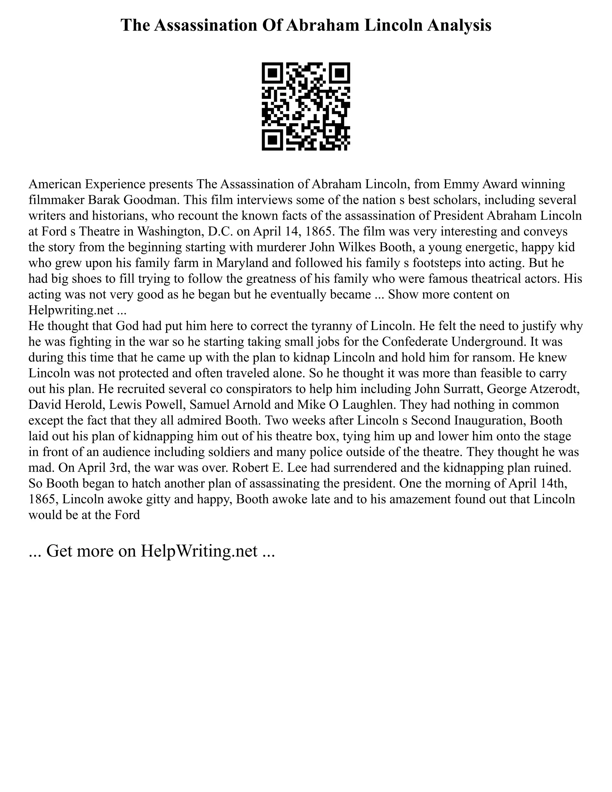 The Assassination Of Abraham Lincoln Analysis
American Experience presents The Assassination of Abraham Lincoln, from Emmy Award winning
filmmaker Barak Goodman. This film interviews some of the nation s best scholars, including several
writers and historians, who recount the known facts of the assassination of President Abraham Lincoln
at Ford s Theatre in Washington, D.C. on April 14, 1865. The film was very interesting and conveys
the story from the beginning starting with murderer John Wilkes Booth, a young energetic, happy kid
who grew upon his family farm in Maryland and followed his family s footsteps into acting. But he
had big shoes to fill trying to follow the greatness of his family who were famous theatrical actors. His
acting was not very good as he began but he eventually became ... Show more content on
Helpwriting.net ...
He thought that God had put him here to correct the tyranny of Lincoln. He felt the need to justify why
he was fighting in the war so he starting taking small jobs for the Confederate Underground. It was
during this time that he came up with the plan to kidnap Lincoln and hold him for ransom. He knew
Lincoln was not protected and often traveled alone. So he thought it was more than feasible to carry
out his plan. He recruited several co conspirators to help him including John Surratt, George Atzerodt,
David Herold, Lewis Powell, Samuel Arnold and Mike O Laughlen. They had nothing in common
except the fact that they all admired Booth. Two weeks after Lincoln s Second Inauguration, Booth
laid out his plan of kidnapping him out of his theatre box, tying him up and lower him onto the stage
in front of an audience including soldiers and many police outside of the theatre. They thought he was
mad. On April 3rd, the war was over. Robert E. Lee had surrendered and the kidnapping plan ruined.
So Booth began to hatch another plan of assassinating the president. One the morning of April 14th,
1865, Lincoln awoke gitty and happy, Booth awoke late and to his amazement found out that Lincoln
would be at the Ford
... Get more on HelpWriting.net ...
 