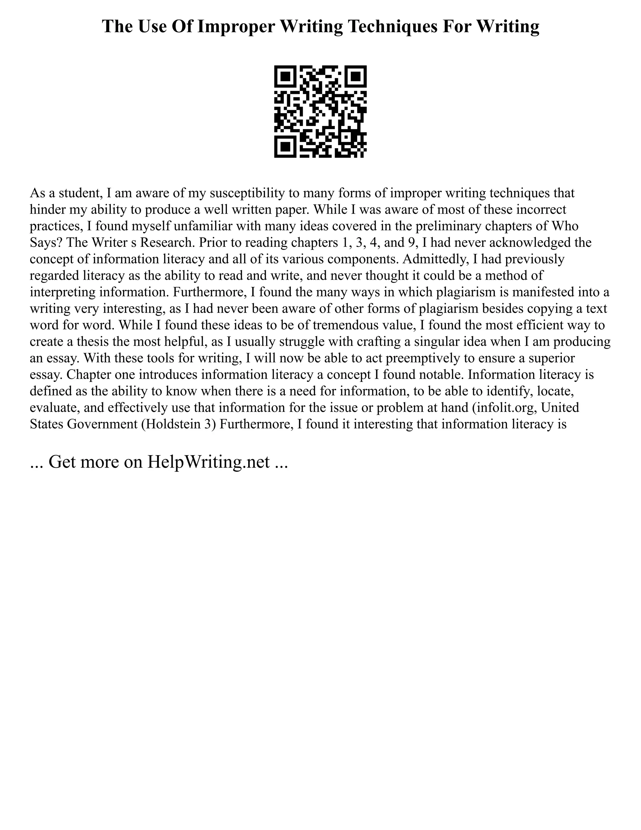The Use Of Improper Writing Techniques For Writing
As a student, I am aware of my susceptibility to many forms of improper writing techniques that
hinder my ability to produce a well written paper. While I was aware of most of these incorrect
practices, I found myself unfamiliar with many ideas covered in the preliminary chapters of Who
Says? The Writer s Research. Prior to reading chapters 1, 3, 4, and 9, I had never acknowledged the
concept of information literacy and all of its various components. Admittedly, I had previously
regarded literacy as the ability to read and write, and never thought it could be a method of
interpreting information. Furthermore, I found the many ways in which plagiarism is manifested into a
writing very interesting, as I had never been aware of other forms of plagiarism besides copying a text
word for word. While I found these ideas to be of tremendous value, I found the most efficient way to
create a thesis the most helpful, as I usually struggle with crafting a singular idea when I am producing
an essay. With these tools for writing, I will now be able to act preemptively to ensure a superior
essay. Chapter one introduces information literacy a concept I found notable. Information literacy is
defined as the ability to know when there is a need for information, to be able to identify, locate,
evaluate, and effectively use that information for the issue or problem at hand (infolit.org, United
States Government (Holdstein 3) Furthermore, I found it interesting that information literacy is
... Get more on HelpWriting.net ...
 