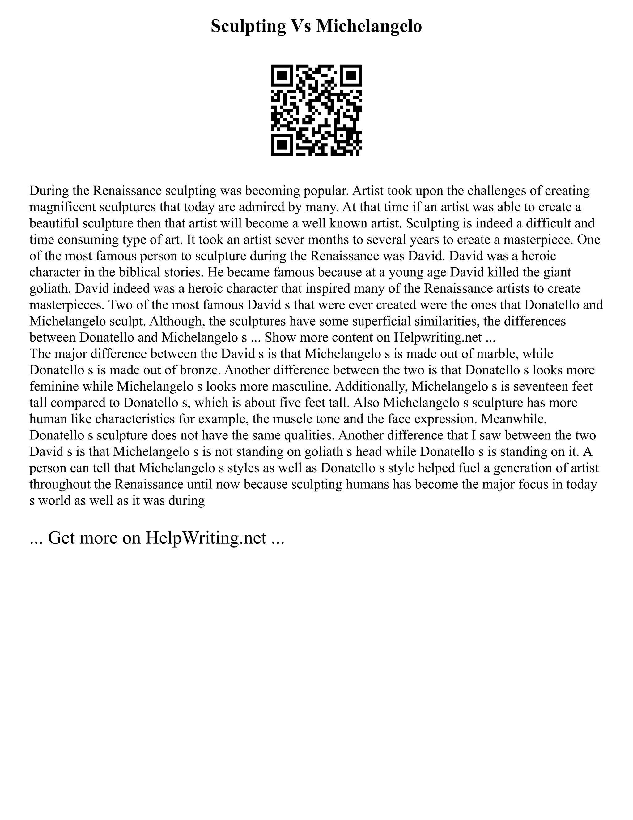 Sculpting Vs Michelangelo
During the Renaissance sculpting was becoming popular. Artist took upon the challenges of creating
magnificent sculptures that today are admired by many. At that time if an artist was able to create a
beautiful sculpture then that artist will become a well known artist. Sculpting is indeed a difficult and
time consuming type of art. It took an artist sever months to several years to create a masterpiece. One
of the most famous person to sculpture during the Renaissance was David. David was a heroic
character in the biblical stories. He became famous because at a young age David killed the giant
goliath. David indeed was a heroic character that inspired many of the Renaissance artists to create
masterpieces. Two of the most famous David s that were ever created were the ones that Donatello and
Michelangelo sculpt. Although, the sculptures have some superficial similarities, the differences
between Donatello and Michelangelo s ... Show more content on Helpwriting.net ...
The major difference between the David s is that Michelangelo s is made out of marble, while
Donatello s is made out of bronze. Another difference between the two is that Donatello s looks more
feminine while Michelangelo s looks more masculine. Additionally, Michelangelo s is seventeen feet
tall compared to Donatello s, which is about five feet tall. Also Michelangelo s sculpture has more
human like characteristics for example, the muscle tone and the face expression. Meanwhile,
Donatello s sculpture does not have the same qualities. Another difference that I saw between the two
David s is that Michelangelo s is not standing on goliath s head while Donatello s is standing on it. A
person can tell that Michelangelo s styles as well as Donatello s style helped fuel a generation of artist
throughout the Renaissance until now because sculpting humans has become the major focus in today
s world as well as it was during
... Get more on HelpWriting.net ...
 
