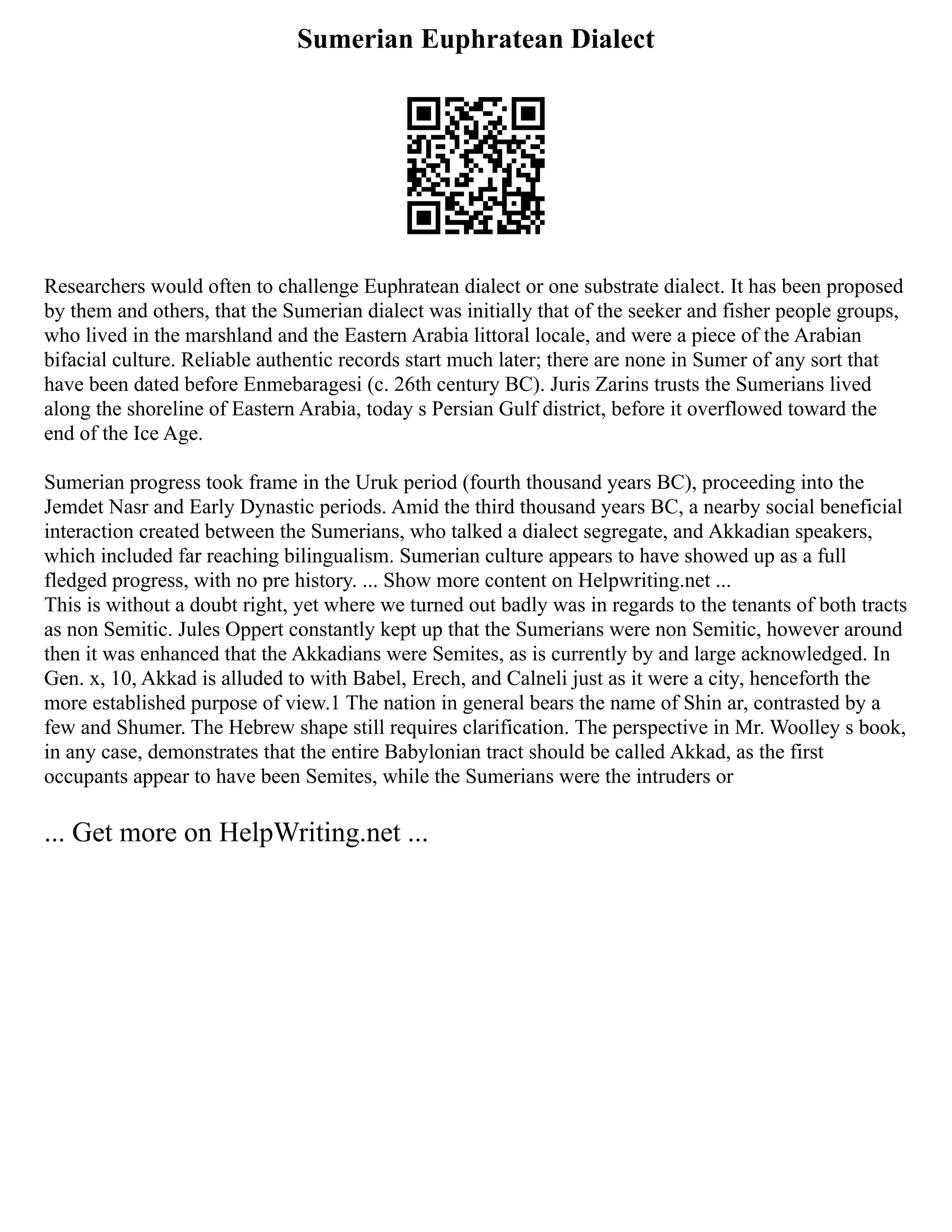 Sumerian Euphratean Dialect
Researchers would often to challenge Euphratean dialect or one substrate dialect. It has been proposed
by them and others, that the Sumerian dialect was initially that of the seeker and fisher people groups,
who lived in the marshland and the Eastern Arabia littoral locale, and were a piece of the Arabian
bifacial culture. Reliable authentic records start much later; there are none in Sumer of any sort that
have been dated before Enmebaragesi (c. 26th century BC). Juris Zarins trusts the Sumerians lived
along the shoreline of Eastern Arabia, today s Persian Gulf district, before it overflowed toward the
end of the Ice Age.
Sumerian progress took frame in the Uruk period (fourth thousand years BC), proceeding into the
Jemdet Nasr and Early Dynastic periods. Amid the third thousand years BC, a nearby social beneficial
interaction created between the Sumerians, who talked a dialect segregate, and Akkadian speakers,
which included far reaching bilingualism. Sumerian culture appears to have showed up as a full
fledged progress, with no pre history. ... Show more content on Helpwriting.net ...
This is without a doubt right, yet where we turned out badly was in regards to the tenants of both tracts
as non Semitic. Jules Oppert constantly kept up that the Sumerians were non Semitic, however around
then it was enhanced that the Akkadians were Semites, as is currently by and large acknowledged. In
Gen. x, 10, Akkad is alluded to with Babel, Erech, and Calneli just as it were a city, henceforth the
more established purpose of view.1 The nation in general bears the name of Shin ar, contrasted by a
few and Shumer. The Hebrew shape still requires clarification. The perspective in Mr. Woolley s book,
in any case, demonstrates that the entire Babylonian tract should be called Akkad, as the first
occupants appear to have been Semites, while the Sumerians were the intruders or
... Get more on HelpWriting.net ...
 