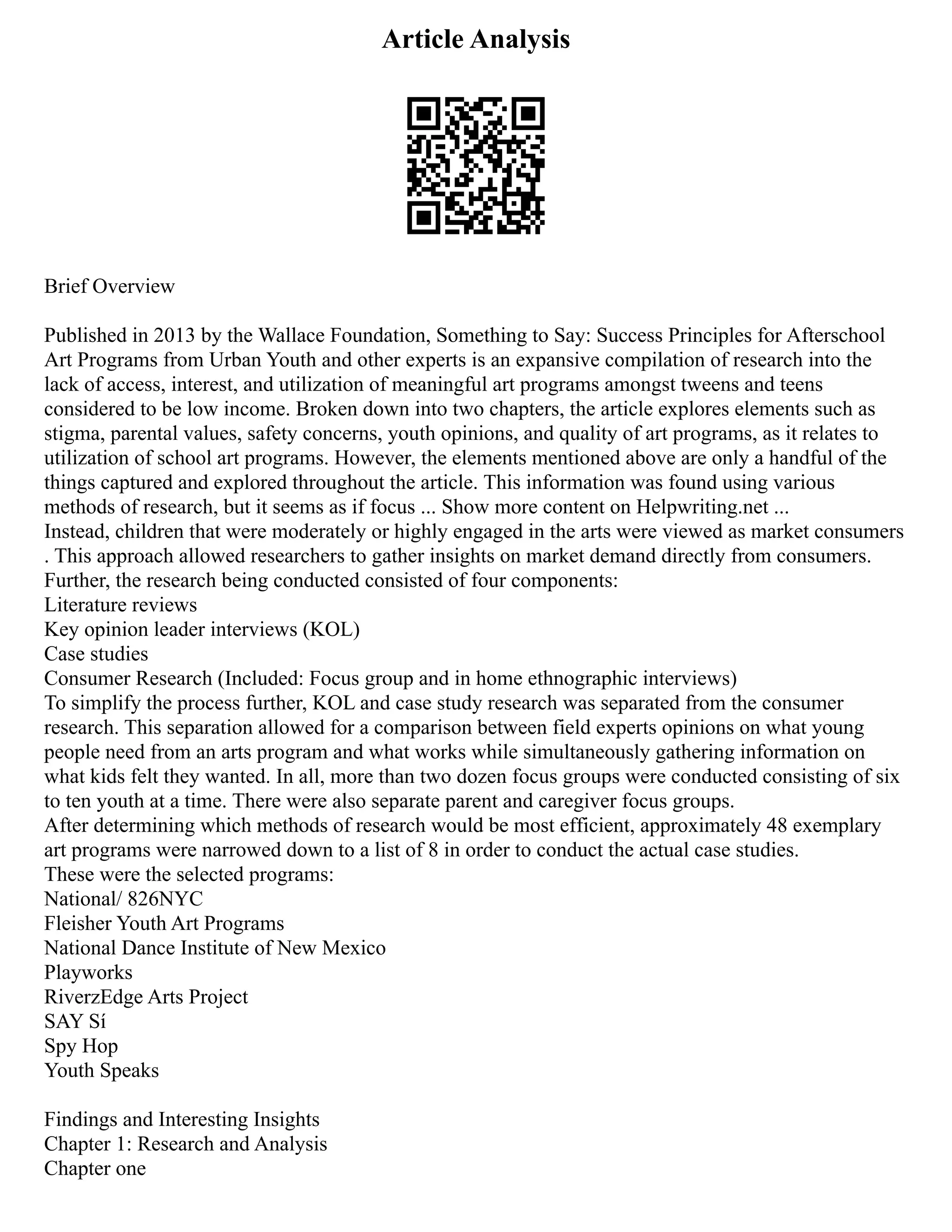 Article Analysis
Brief Overview
Published in 2013 by the Wallace Foundation, Something to Say: Success Principles for Afterschool
Art Programs from Urban Youth and other experts is an expansive compilation of research into the
lack of access, interest, and utilization of meaningful art programs amongst tweens and teens
considered to be low income. Broken down into two chapters, the article explores elements such as
stigma, parental values, safety concerns, youth opinions, and quality of art programs, as it relates to
utilization of school art programs. However, the elements mentioned above are only a handful of the
things captured and explored throughout the article. This information was found using various
methods of research, but it seems as if focus ... Show more content on Helpwriting.net ...
Instead, children that were moderately or highly engaged in the arts were viewed as market consumers
. This approach allowed researchers to gather insights on market demand directly from consumers.
Further, the research being conducted consisted of four components:
Literature reviews
Key opinion leader interviews (KOL)
Case studies
Consumer Research (Included: Focus group and in home ethnographic interviews)
To simplify the process further, KOL and case study research was separated from the consumer
research. This separation allowed for a comparison between field experts opinions on what young
people need from an arts program and what works while simultaneously gathering information on
what kids felt they wanted. In all, more than two dozen focus groups were conducted consisting of six
to ten youth at a time. There were also separate parent and caregiver focus groups.
After determining which methods of research would be most efficient, approximately 48 exemplary
art programs were narrowed down to a list of 8 in order to conduct the actual case studies.
These were the selected programs:
National/ 826NYC
Fleisher Youth Art Programs
National Dance Institute of New Mexico
Playworks
RiverzEdge Arts Project
SAY Sí
Spy Hop
Youth Speaks
Findings and Interesting Insights
Chapter 1: Research and Analysis
Chapter one
 