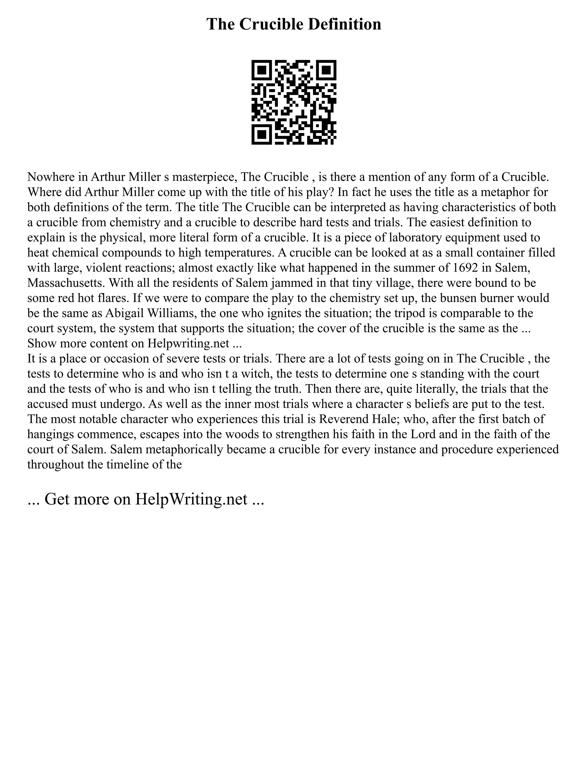 The Crucible Definition
Nowhere in Arthur Miller s masterpiece, The Crucible , is there a mention of any form of a Crucible.
Where did Arthur Miller come up with the title of his play? In fact he uses the title as a metaphor for
both definitions of the term. The title The Crucible can be interpreted as having characteristics of both
a crucible from chemistry and a crucible to describe hard tests and trials. The easiest definition to
explain is the physical, more literal form of a crucible. It is a piece of laboratory equipment used to
heat chemical compounds to high temperatures. A crucible can be looked at as a small container filled
with large, violent reactions; almost exactly like what happened in the summer of 1692 in Salem,
Massachusetts. With all the residents of Salem jammed in that tiny village, there were bound to be
some red hot flares. If we were to compare the play to the chemistry set up, the bunsen burner would
be the same as Abigail Williams, the one who ignites the situation; the tripod is comparable to the
court system, the system that supports the situation; the cover of the crucible is the same as the ...
Show more content on Helpwriting.net ...
It is a place or occasion of severe tests or trials. There are a lot of tests going on in The Crucible , the
tests to determine who is and who isn t a witch, the tests to determine one s standing with the court
and the tests of who is and who isn t telling the truth. Then there are, quite literally, the trials that the
accused must undergo. As well as the inner most trials where a character s beliefs are put to the test.
The most notable character who experiences this trial is Reverend Hale; who, after the first batch of
hangings commence, escapes into the woods to strengthen his faith in the Lord and in the faith of the
court of Salem. Salem metaphorically became a crucible for every instance and procedure experienced
throughout the timeline of the
... Get more on HelpWriting.net ...
 