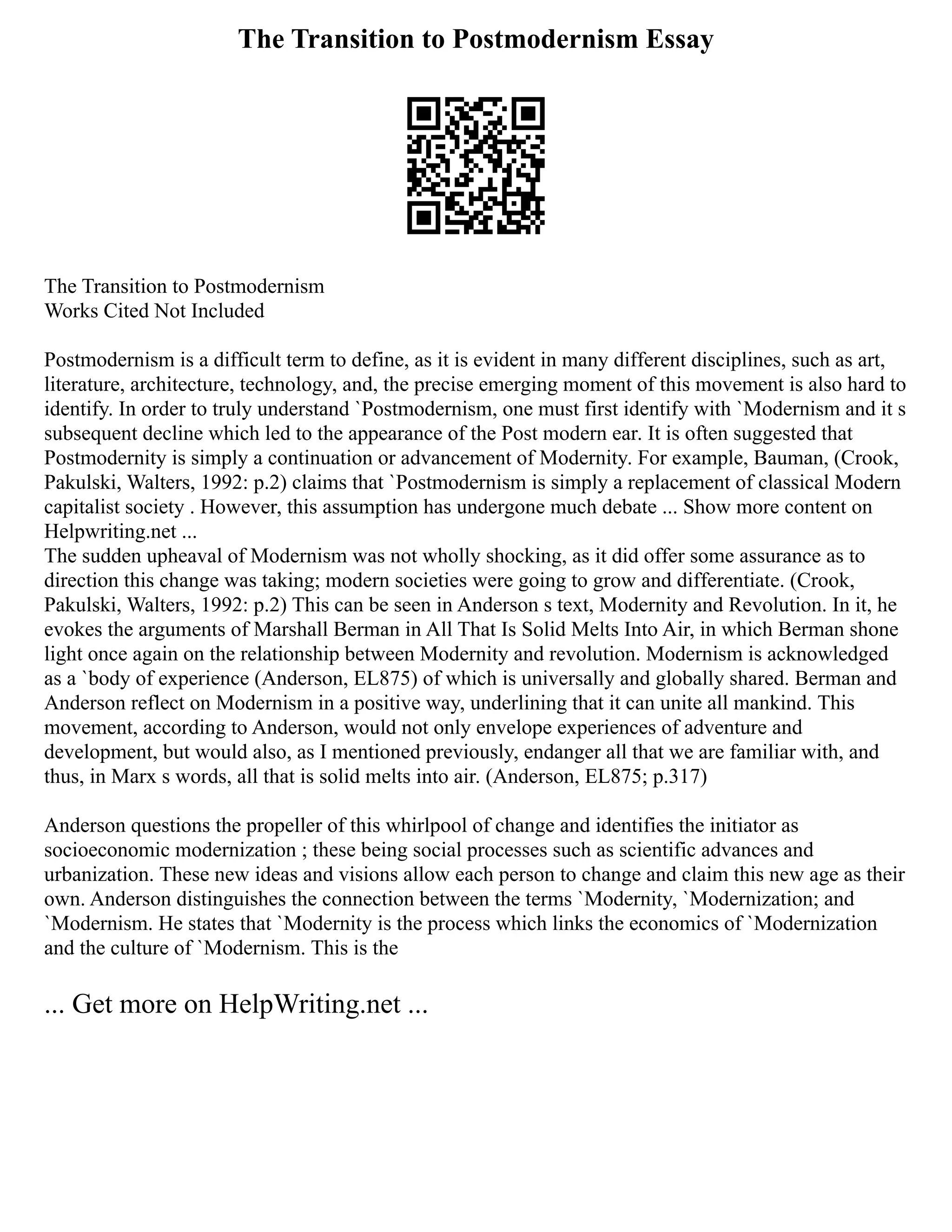 The Transition to Postmodernism Essay
The Transition to Postmodernism
Works Cited Not Included
Postmodernism is a difficult term to define, as it is evident in many different disciplines, such as art,
literature, architecture, technology, and, the precise emerging moment of this movement is also hard to
identify. In order to truly understand `Postmodernism, one must first identify with `Modernism and it s
subsequent decline which led to the appearance of the Post modern ear. It is often suggested that
Postmodernity is simply a continuation or advancement of Modernity. For example, Bauman, (Crook,
Pakulski, Walters, 1992: p.2) claims that `Postmodernism is simply a replacement of classical Modern
capitalist society . However, this assumption has undergone much debate ... Show more content on
Helpwriting.net ...
The sudden upheaval of Modernism was not wholly shocking, as it did offer some assurance as to
direction this change was taking; modern societies were going to grow and differentiate. (Crook,
Pakulski, Walters, 1992: p.2) This can be seen in Anderson s text, Modernity and Revolution. In it, he
evokes the arguments of Marshall Berman in All That Is Solid Melts Into Air, in which Berman shone
light once again on the relationship between Modernity and revolution. Modernism is acknowledged
as a `body of experience (Anderson, EL875) of which is universally and globally shared. Berman and
Anderson reflect on Modernism in a positive way, underlining that it can unite all mankind. This
movement, according to Anderson, would not only envelope experiences of adventure and
development, but would also, as I mentioned previously, endanger all that we are familiar with, and
thus, in Marx s words, all that is solid melts into air. (Anderson, EL875; p.317)
Anderson questions the propeller of this whirlpool of change and identifies the initiator as
socioeconomic modernization ; these being social processes such as scientific advances and
urbanization. These new ideas and visions allow each person to change and claim this new age as their
own. Anderson distinguishes the connection between the terms `Modernity, `Modernization; and
`Modernism. He states that `Modernity is the process which links the economics of `Modernization
and the culture of `Modernism. This is the
... Get more on HelpWriting.net ...
 