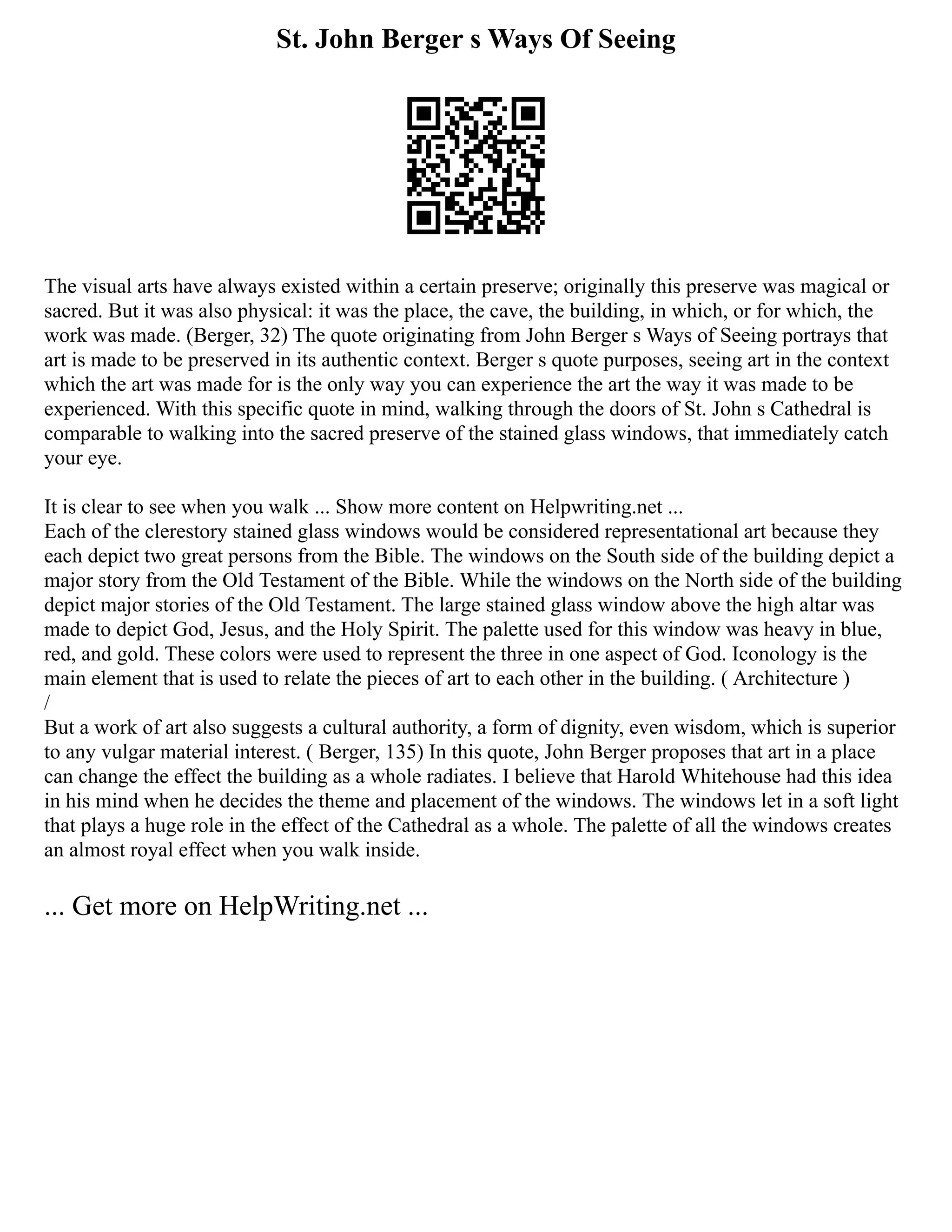 St. John Berger s Ways Of Seeing
The visual arts have always existed within a certain preserve; originally this preserve was magical or
sacred. But it was also physical: it was the place, the cave, the building, in which, or for which, the
work was made. (Berger, 32) The quote originating from John Berger s Ways of Seeing portrays that
art is made to be preserved in its authentic context. Berger s quote purposes, seeing art in the context
which the art was made for is the only way you can experience the art the way it was made to be
experienced. With this specific quote in mind, walking through the doors of St. John s Cathedral is
comparable to walking into the sacred preserve of the stained glass windows, that immediately catch
your eye.
It is clear to see when you walk ... Show more content on Helpwriting.net ...
Each of the clerestory stained glass windows would be considered representational art because they
each depict two great persons from the Bible. The windows on the South side of the building depict a
major story from the Old Testament of the Bible. While the windows on the North side of the building
depict major stories of the Old Testament. The large stained glass window above the high altar was
made to depict God, Jesus, and the Holy Spirit. The palette used for this window was heavy in blue,
red, and gold. These colors were used to represent the three in one aspect of God. Iconology is the
main element that is used to relate the pieces of art to each other in the building. ( Architecture )
/
But a work of art also suggests a cultural authority, a form of dignity, even wisdom, which is superior
to any vulgar material interest. ( Berger, 135) In this quote, John Berger proposes that art in a place
can change the effect the building as a whole radiates. I believe that Harold Whitehouse had this idea
in his mind when he decides the theme and placement of the windows. The windows let in a soft light
that plays a huge role in the effect of the Cathedral as a whole. The palette of all the windows creates
an almost royal effect when you walk inside.
... Get more on HelpWriting.net ...
 