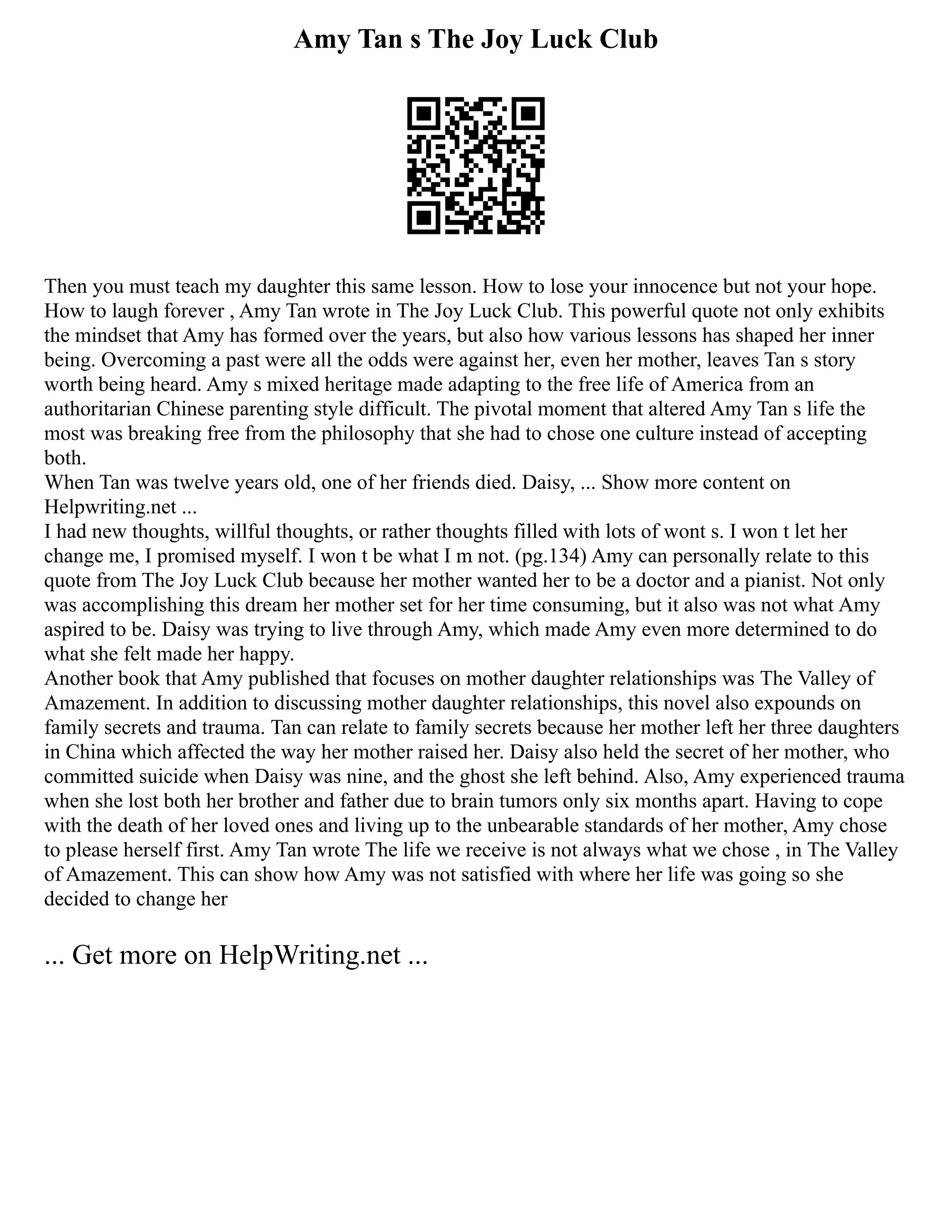 Amy Tan s The Joy Luck Club
Then you must teach my daughter this same lesson. How to lose your innocence but not your hope.
How to laugh forever , Amy Tan wrote in The Joy Luck Club. This powerful quote not only exhibits
the mindset that Amy has formed over the years, but also how various lessons has shaped her inner
being. Overcoming a past were all the odds were against her, even her mother, leaves Tan s story
worth being heard. Amy s mixed heritage made adapting to the free life of America from an
authoritarian Chinese parenting style difficult. The pivotal moment that altered Amy Tan s life the
most was breaking free from the philosophy that she had to chose one culture instead of accepting
both.
When Tan was twelve years old, one of her friends died. Daisy, ... Show more content on
Helpwriting.net ...
I had new thoughts, willful thoughts, or rather thoughts filled with lots of wont s. I won t let her
change me, I promised myself. I won t be what I m not. (pg.134) Amy can personally relate to this
quote from The Joy Luck Club because her mother wanted her to be a doctor and a pianist. Not only
was accomplishing this dream her mother set for her time consuming, but it also was not what Amy
aspired to be. Daisy was trying to live through Amy, which made Amy even more determined to do
what she felt made her happy.
Another book that Amy published that focuses on mother daughter relationships was The Valley of
Amazement. In addition to discussing mother daughter relationships, this novel also expounds on
family secrets and trauma. Tan can relate to family secrets because her mother left her three daughters
in China which affected the way her mother raised her. Daisy also held the secret of her mother, who
committed suicide when Daisy was nine, and the ghost she left behind. Also, Amy experienced trauma
when she lost both her brother and father due to brain tumors only six months apart. Having to cope
with the death of her loved ones and living up to the unbearable standards of her mother, Amy chose
to please herself first. Amy Tan wrote The life we receive is not always what we chose , in The Valley
of Amazement. This can show how Amy was not satisfied with where her life was going so she
decided to change her
... Get more on HelpWriting.net ...
 