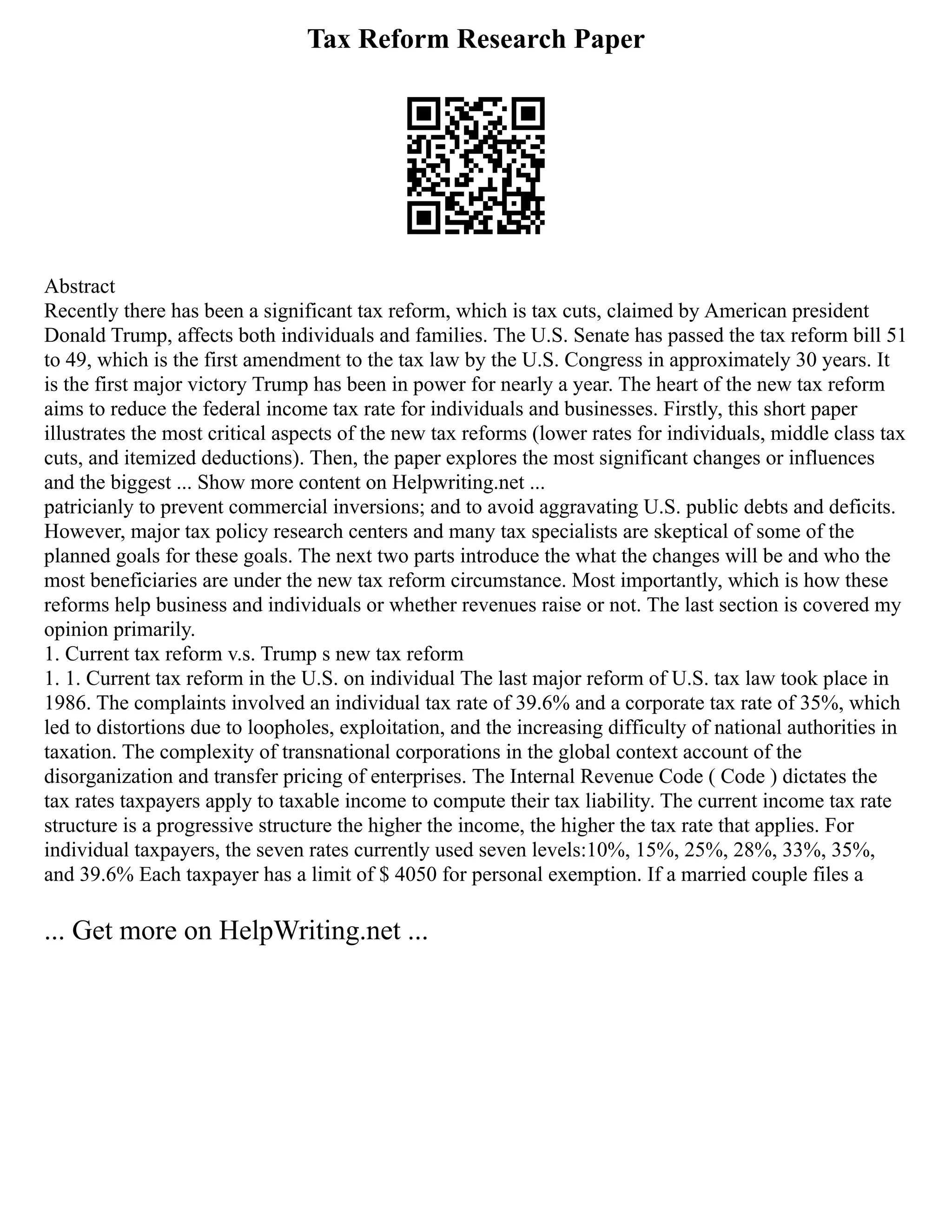 Tax Reform Research Paper
Abstract
Recently there has been a significant tax reform, which is tax cuts, claimed by American president
Donald Trump, affects both individuals and families. The U.S. Senate has passed the tax reform bill 51
to 49, which is the first amendment to the tax law by the U.S. Congress in approximately 30 years. It
is the first major victory Trump has been in power for nearly a year. The heart of the new tax reform
aims to reduce the federal income tax rate for individuals and businesses. Firstly, this short paper
illustrates the most critical aspects of the new tax reforms (lower rates for individuals, middle class tax
cuts, and itemized deductions). Then, the paper explores the most significant changes or influences
and the biggest ... Show more content on Helpwriting.net ...
patricianly to prevent commercial inversions; and to avoid aggravating U.S. public debts and deficits.
However, major tax policy research centers and many tax specialists are skeptical of some of the
planned goals for these goals. The next two parts introduce the what the changes will be and who the
most beneficiaries are under the new tax reform circumstance. Most importantly, which is how these
reforms help business and individuals or whether revenues raise or not. The last section is covered my
opinion primarily.
1. Current tax reform v.s. Trump s new tax reform
1. 1. Current tax reform in the U.S. on individual The last major reform of U.S. tax law took place in
1986. The complaints involved an individual tax rate of 39.6% and a corporate tax rate of 35%, which
led to distortions due to loopholes, exploitation, and the increasing difficulty of national authorities in
taxation. The complexity of transnational corporations in the global context account of the
disorganization and transfer pricing of enterprises. The Internal Revenue Code ( Code ) dictates the
tax rates taxpayers apply to taxable income to compute their tax liability. The current income tax rate
structure is a progressive structure the higher the income, the higher the tax rate that applies. For
individual taxpayers, the seven rates currently used seven levels:10%, 15%, 25%, 28%, 33%, 35%,
and 39.6% Each taxpayer has a limit of $ 4050 for personal exemption. If a married couple files a
... Get more on HelpWriting.net ...
 
