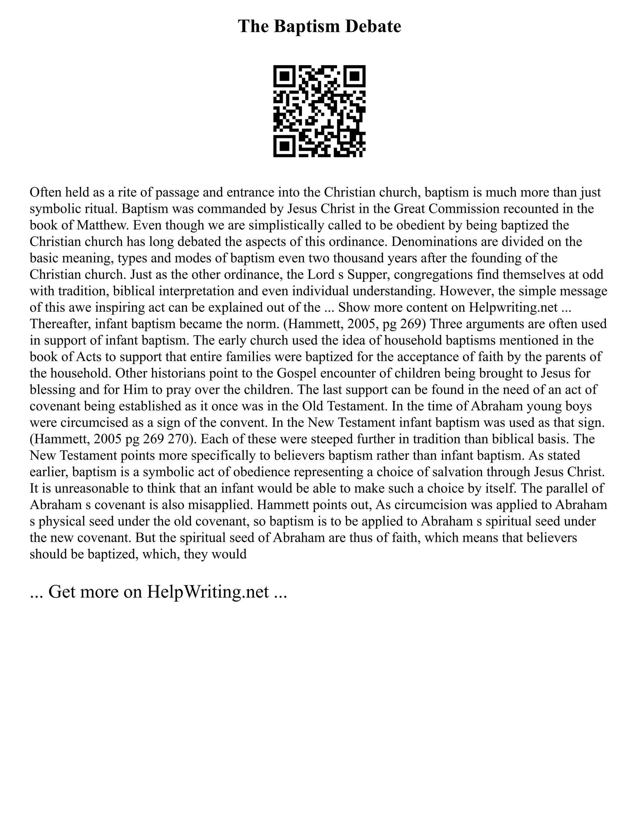 The Baptism Debate
Often held as a rite of passage and entrance into the Christian church, baptism is much more than just
symbolic ritual. Baptism was commanded by Jesus Christ in the Great Commission recounted in the
book of Matthew. Even though we are simplistically called to be obedient by being baptized the
Christian church has long debated the aspects of this ordinance. Denominations are divided on the
basic meaning, types and modes of baptism even two thousand years after the founding of the
Christian church. Just as the other ordinance, the Lord s Supper, congregations find themselves at odd
with tradition, biblical interpretation and even individual understanding. However, the simple message
of this awe inspiring act can be explained out of the ... Show more content on Helpwriting.net ...
Thereafter, infant baptism became the norm. (Hammett, 2005, pg 269) Three arguments are often used
in support of infant baptism. The early church used the idea of household baptisms mentioned in the
book of Acts to support that entire families were baptized for the acceptance of faith by the parents of
the household. Other historians point to the Gospel encounter of children being brought to Jesus for
blessing and for Him to pray over the children. The last support can be found in the need of an act of
covenant being established as it once was in the Old Testament. In the time of Abraham young boys
were circumcised as a sign of the convent. In the New Testament infant baptism was used as that sign.
(Hammett, 2005 pg 269 270). Each of these were steeped further in tradition than biblical basis. The
New Testament points more specifically to believers baptism rather than infant baptism. As stated
earlier, baptism is a symbolic act of obedience representing a choice of salvation through Jesus Christ.
It is unreasonable to think that an infant would be able to make such a choice by itself. The parallel of
Abraham s covenant is also misapplied. Hammett points out, As circumcision was applied to Abraham
s physical seed under the old covenant, so baptism is to be applied to Abraham s spiritual seed under
the new covenant. But the spiritual seed of Abraham are thus of faith, which means that believers
should be baptized, which, they would
... Get more on HelpWriting.net ...
 