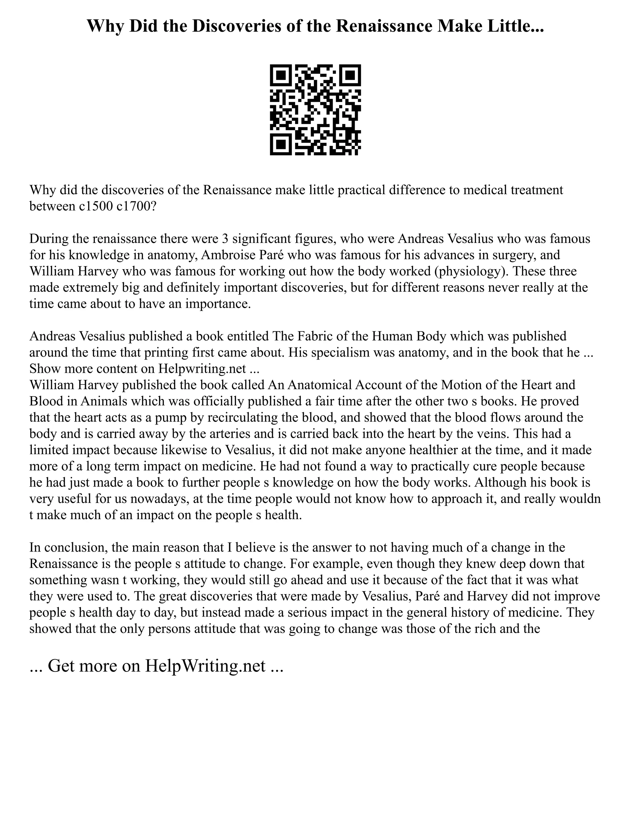 Why Did the Discoveries of the Renaissance Make Little...
Why did the discoveries of the Renaissance make little practical difference to medical treatment
between c1500 c1700?
During the renaissance there were 3 significant figures, who were Andreas Vesalius who was famous
for his knowledge in anatomy, Ambroise Paré who was famous for his advances in surgery, and
William Harvey who was famous for working out how the body worked (physiology). These three
made extremely big and definitely important discoveries, but for different reasons never really at the
time came about to have an importance.
Andreas Vesalius published a book entitled The Fabric of the Human Body which was published
around the time that printing first came about. His specialism was anatomy, and in the book that he ...
Show more content on Helpwriting.net ...
William Harvey published the book called An Anatomical Account of the Motion of the Heart and
Blood in Animals which was officially published a fair time after the other two s books. He proved
that the heart acts as a pump by recirculating the blood, and showed that the blood flows around the
body and is carried away by the arteries and is carried back into the heart by the veins. This had a
limited impact because likewise to Vesalius, it did not make anyone healthier at the time, and it made
more of a long term impact on medicine. He had not found a way to practically cure people because
he had just made a book to further people s knowledge on how the body works. Although his book is
very useful for us nowadays, at the time people would not know how to approach it, and really wouldn
t make much of an impact on the people s health.
In conclusion, the main reason that I believe is the answer to not having much of a change in the
Renaissance is the people s attitude to change. For example, even though they knew deep down that
something wasn t working, they would still go ahead and use it because of the fact that it was what
they were used to. The great discoveries that were made by Vesalius, Paré and Harvey did not improve
people s health day to day, but instead made a serious impact in the general history of medicine. They
showed that the only persons attitude that was going to change was those of the rich and the
... Get more on HelpWriting.net ...
 