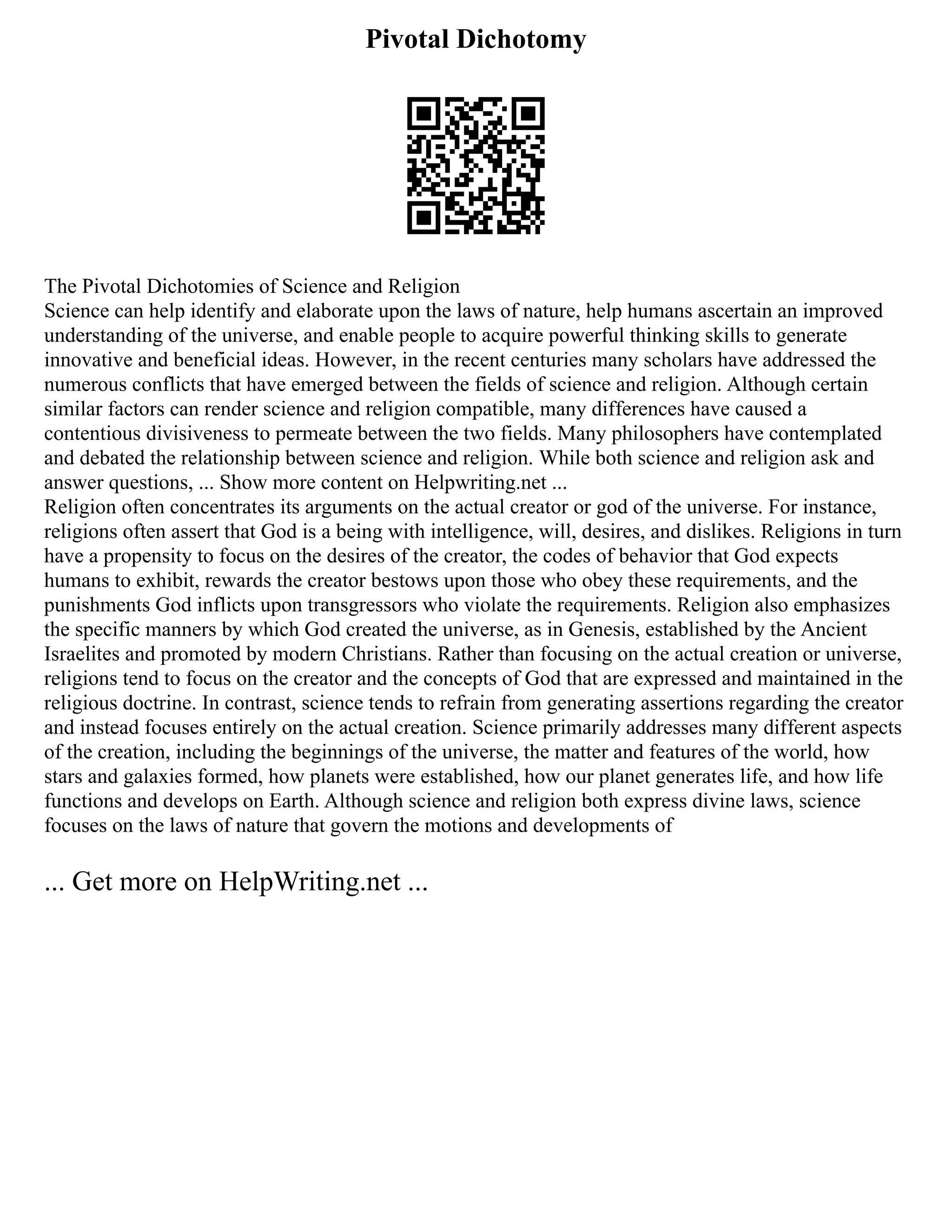 Pivotal Dichotomy
The Pivotal Dichotomies of Science and Religion
Science can help identify and elaborate upon the laws of nature, help humans ascertain an improved
understanding of the universe, and enable people to acquire powerful thinking skills to generate
innovative and beneficial ideas. However, in the recent centuries many scholars have addressed the
numerous conflicts that have emerged between the fields of science and religion. Although certain
similar factors can render science and religion compatible, many differences have caused a
contentious divisiveness to permeate between the two fields. Many philosophers have contemplated
and debated the relationship between science and religion. While both science and religion ask and
answer questions, ... Show more content on Helpwriting.net ...
Religion often concentrates its arguments on the actual creator or god of the universe. For instance,
religions often assert that God is a being with intelligence, will, desires, and dislikes. Religions in turn
have a propensity to focus on the desires of the creator, the codes of behavior that God expects
humans to exhibit, rewards the creator bestows upon those who obey these requirements, and the
punishments God inflicts upon transgressors who violate the requirements. Religion also emphasizes
the specific manners by which God created the universe, as in Genesis, established by the Ancient
Israelites and promoted by modern Christians. Rather than focusing on the actual creation or universe,
religions tend to focus on the creator and the concepts of God that are expressed and maintained in the
religious doctrine. In contrast, science tends to refrain from generating assertions regarding the creator
and instead focuses entirely on the actual creation. Science primarily addresses many different aspects
of the creation, including the beginnings of the universe, the matter and features of the world, how
stars and galaxies formed, how planets were established, how our planet generates life, and how life
functions and develops on Earth. Although science and religion both express divine laws, science
focuses on the laws of nature that govern the motions and developments of
... Get more on HelpWriting.net ...
 