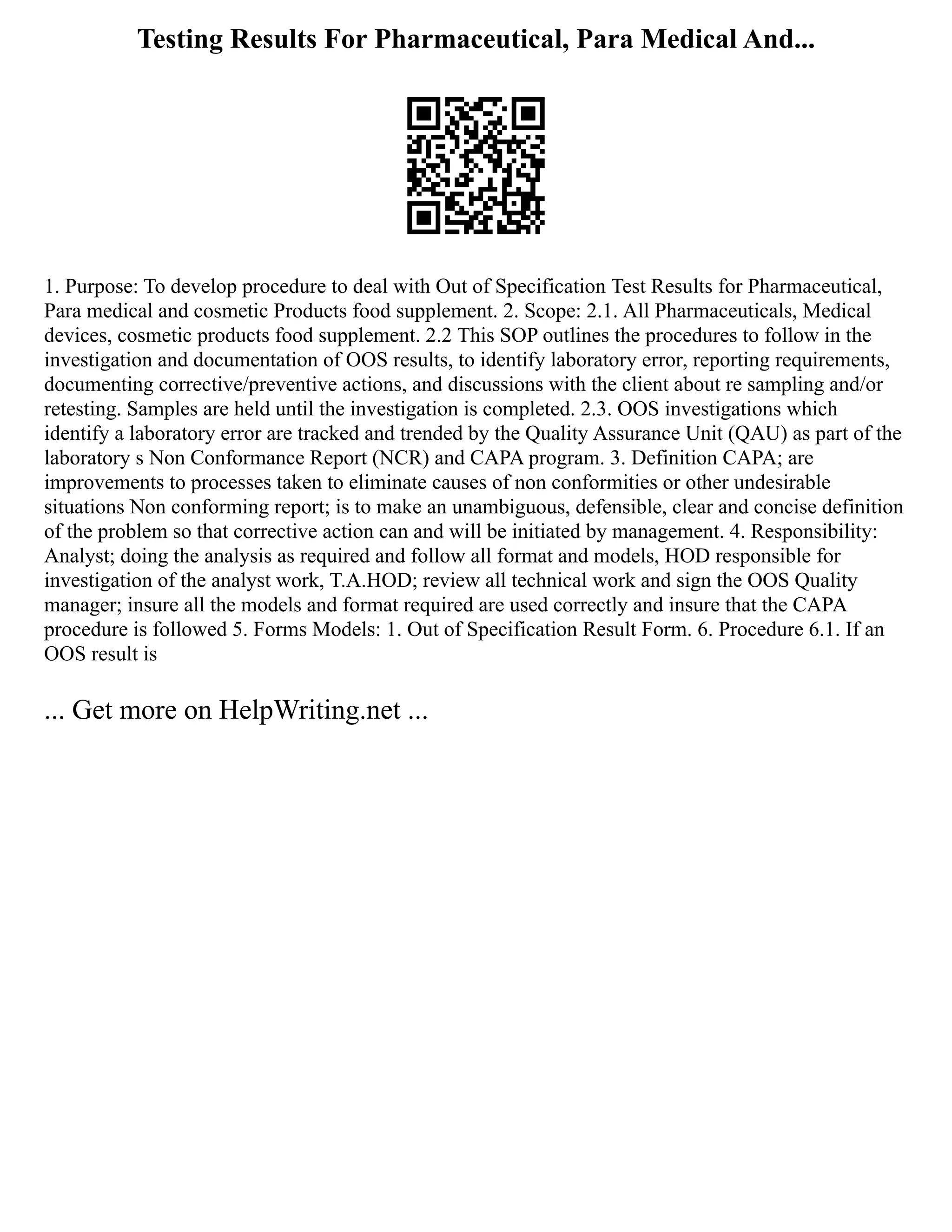Testing Results For Pharmaceutical, Para Medical And...
1. Purpose: To develop procedure to deal with Out of Specification Test Results for Pharmaceutical,
Para medical and cosmetic Products food supplement. 2. Scope: 2.1. All Pharmaceuticals, Medical
devices, cosmetic products food supplement. 2.2 This SOP outlines the procedures to follow in the
investigation and documentation of OOS results, to identify laboratory error, reporting requirements,
documenting corrective/preventive actions, and discussions with the client about re sampling and/or
retesting. Samples are held until the investigation is completed. 2.3. OOS investigations which
identify a laboratory error are tracked and trended by the Quality Assurance Unit (QAU) as part of the
laboratory s Non Conformance Report (NCR) and CAPA program. 3. Definition CAPA; are
improvements to processes taken to eliminate causes of non conformities or other undesirable
situations Non conforming report; is to make an unambiguous, defensible, clear and concise definition
of the problem so that corrective action can and will be initiated by management. 4. Responsibility:
Analyst; doing the analysis as required and follow all format and models, HOD responsible for
investigation of the analyst work, T.A.HOD; review all technical work and sign the OOS Quality
manager; insure all the models and format required are used correctly and insure that the CAPA
procedure is followed 5. Forms Models: 1. Out of Specification Result Form. 6. Procedure 6.1. If an
OOS result is
... Get more on HelpWriting.net ...
 